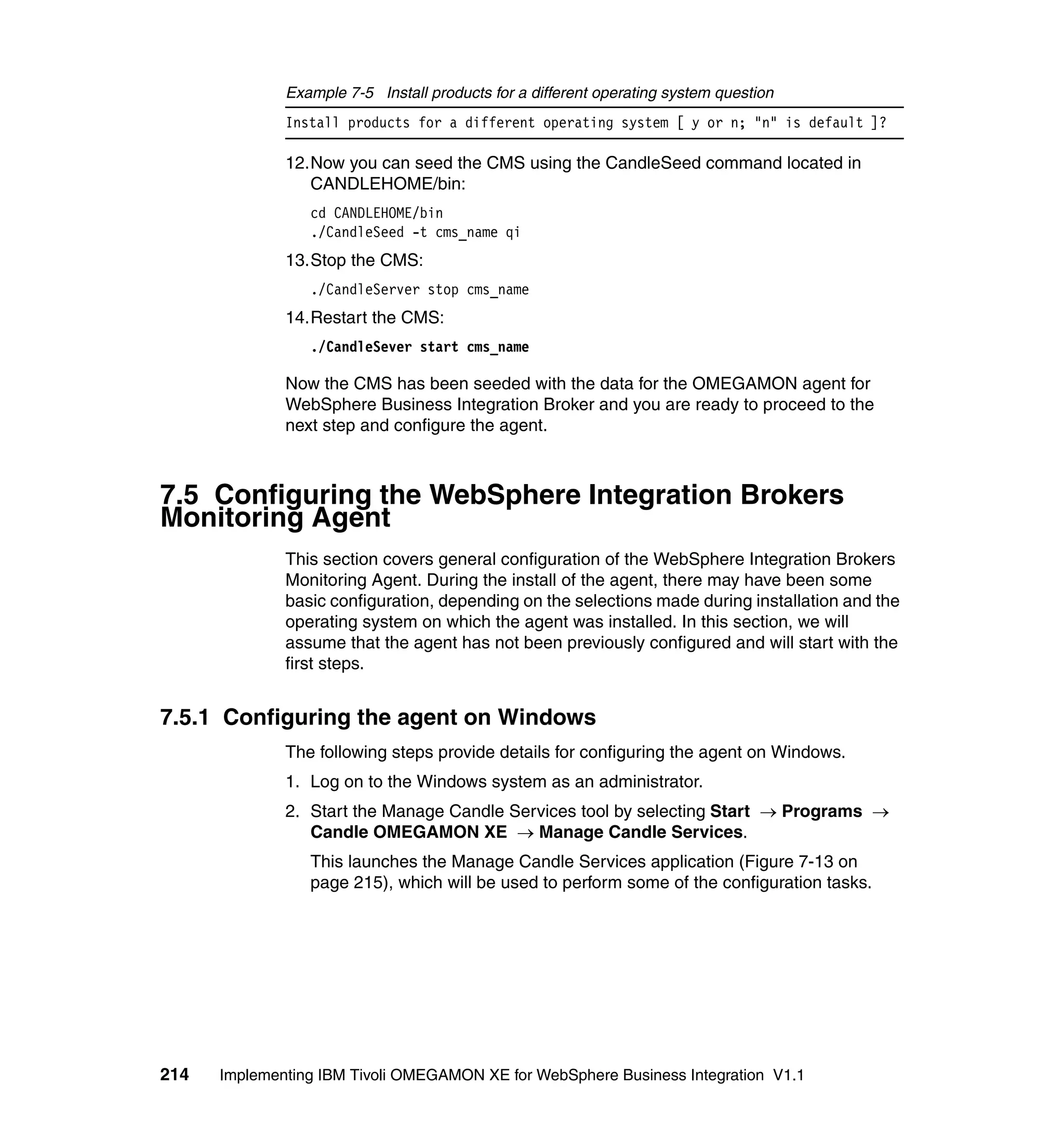 Example 7-5 Install products for a different operating system question
              Install products for a different operating system [ y or n; "n" is default ]?

              12.Now you can seed the CMS using the CandleSeed command located in
                 CANDLEHOME/bin:
                 cd CANDLEHOME/bin
                 ./CandleSeed -t cms_name qi
              13.Stop the CMS:
                 ./CandleServer stop cms_name
              14.Restart the CMS:
                 ./CandleSever start cms_name

              Now the CMS has been seeded with the data for the OMEGAMON agent for
              WebSphere Business Integration Broker and you are ready to proceed to the
              next step and configure the agent.



7.5 Configuring the WebSphere Integration Brokers
Monitoring Agent
              This section covers general configuration of the WebSphere Integration Brokers
              Monitoring Agent. During the install of the agent, there may have been some
              basic configuration, depending on the selections made during installation and the
              operating system on which the agent was installed. In this section, we will
              assume that the agent has not been previously configured and will start with the
              first steps.


7.5.1 Configuring the agent on Windows
              The following steps provide details for configuring the agent on Windows.
              1. Log on to the Windows system as an administrator.
              2. Start the Manage Candle Services tool by selecting Start → Programs →
                 Candle OMEGAMON XE → Manage Candle Services.
                 This launches the Manage Candle Services application (Figure 7-13 on
                 page 215), which will be used to perform some of the configuration tasks.




214   Implementing IBM Tivoli OMEGAMON XE for WebSphere Business Integration V1.1
 