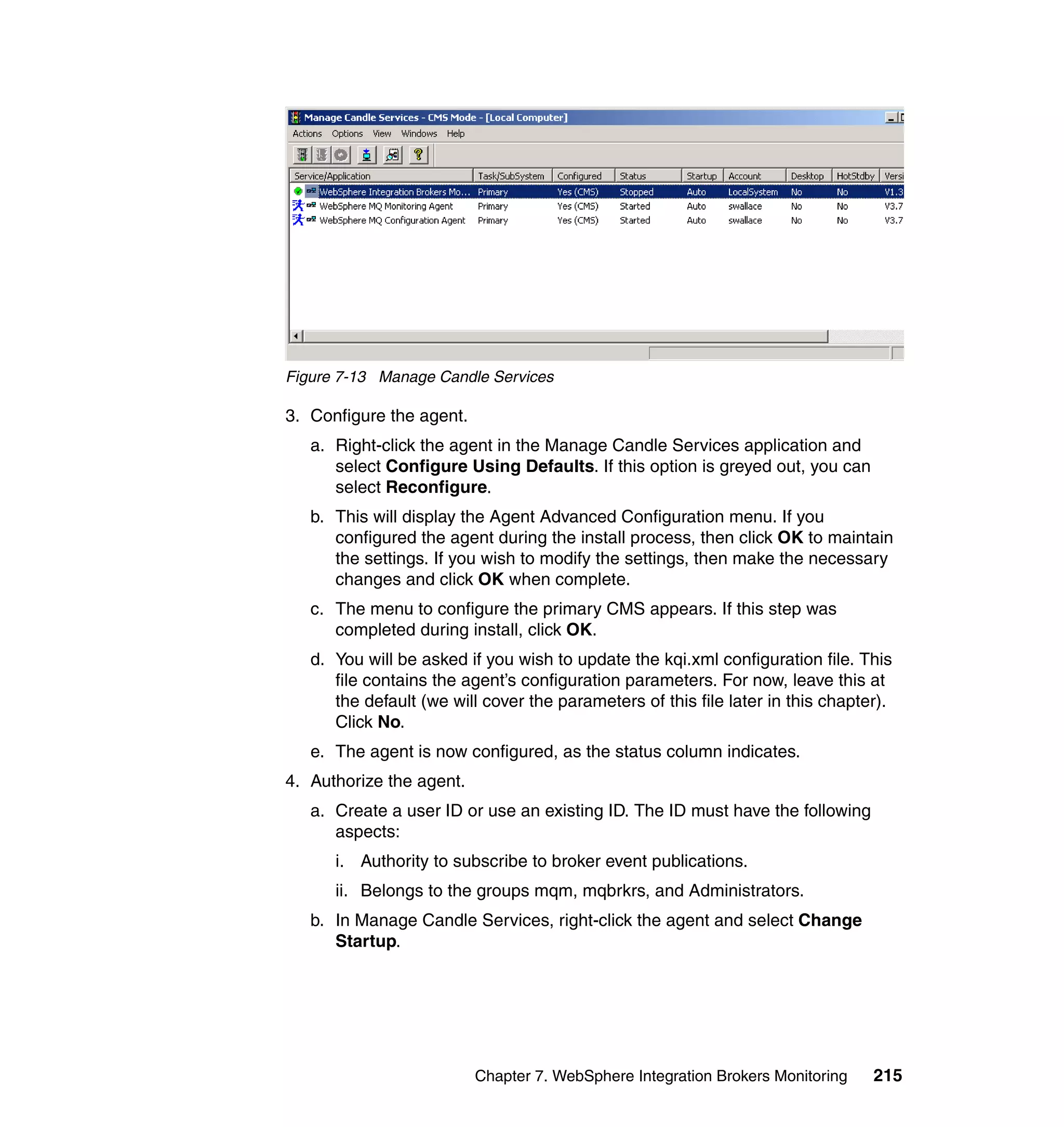 Figure 7-13 Manage Candle Services

3. Configure the agent.
   a. Right-click the agent in the Manage Candle Services application and
      select Configure Using Defaults. If this option is greyed out, you can
      select Reconfigure.
   b. This will display the Agent Advanced Configuration menu. If you
      configured the agent during the install process, then click OK to maintain
      the settings. If you wish to modify the settings, then make the necessary
      changes and click OK when complete.
   c. The menu to configure the primary CMS appears. If this step was
      completed during install, click OK.
   d. You will be asked if you wish to update the kqi.xml configuration file. This
      file contains the agent’s configuration parameters. For now, leave this at
      the default (we will cover the parameters of this file later in this chapter).
      Click No.
   e. The agent is now configured, as the status column indicates.
4. Authorize the agent.
   a. Create a user ID or use an existing ID. The ID must have the following
      aspects:
      i. Authority to subscribe to broker event publications.
      ii. Belongs to the groups mqm, mqbrkrs, and Administrators.
   b. In Manage Candle Services, right-click the agent and select Change
      Startup.




                          Chapter 7. WebSphere Integration Brokers Monitoring    215
 
