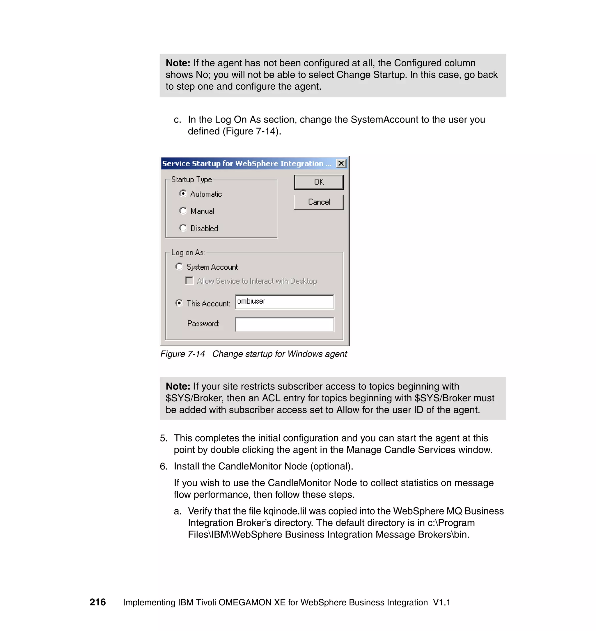 Note: If the agent has not been configured at all, the Configured column
               shows No; you will not be able to select Change Startup. In this case, go back
               to step one and configure the agent.


                 c. In the Log On As section, change the SystemAccount to the user you
                    defined (Figure 7-14).




              Figure 7-14 Change startup for Windows agent


               Note: If your site restricts subscriber access to topics beginning with
               $SYS/Broker, then an ACL entry for topics beginning with $SYS/Broker must
               be added with subscriber access set to Allow for the user ID of the agent.

              5. This completes the initial configuration and you can start the agent at this
                 point by double clicking the agent in the Manage Candle Services window.
              6. Install the CandleMonitor Node (optional).
                 If you wish to use the CandleMonitor Node to collect statistics on message
                 flow performance, then follow these steps.
                 a. Verify that the file kqinode.lil was copied into the WebSphere MQ Business
                    Integration Broker’s directory. The default directory is in c:Program
                    FilesIBMWebSphere Business Integration Message Brokersbin.




216   Implementing IBM Tivoli OMEGAMON XE for WebSphere Business Integration V1.1
 