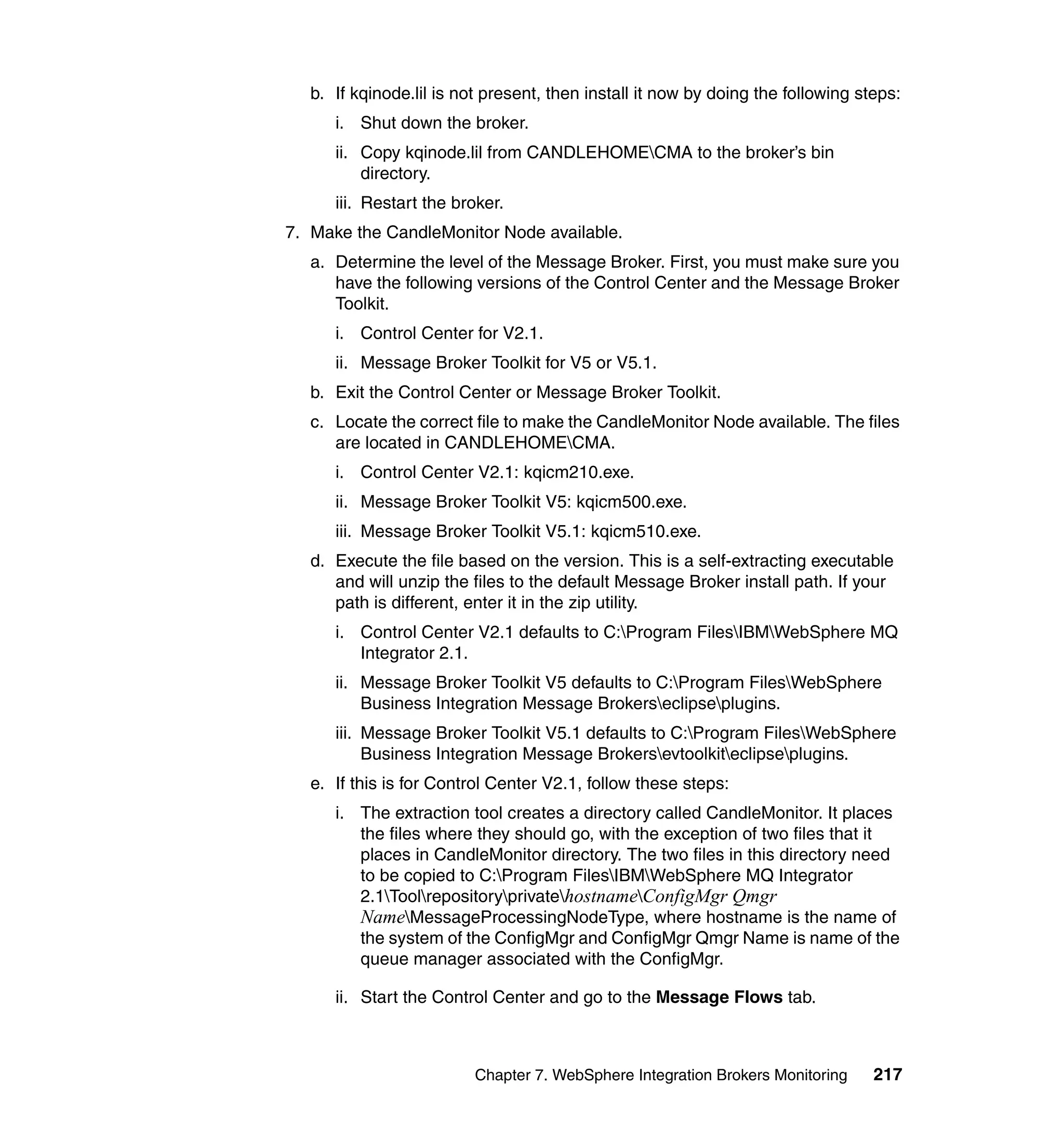b. If kqinode.lil is not present, then install it now by doing the following steps:
      i. Shut down the broker.
      ii. Copy kqinode.lil from CANDLEHOMECMA to the broker’s bin
          directory.
      iii. Restart the broker.
7. Make the CandleMonitor Node available.
   a. Determine the level of the Message Broker. First, you must make sure you
      have the following versions of the Control Center and the Message Broker
      Toolkit.
      i. Control Center for V2.1.
      ii. Message Broker Toolkit for V5 or V5.1.
   b. Exit the Control Center or Message Broker Toolkit.
   c. Locate the correct file to make the CandleMonitor Node available. The files
      are located in CANDLEHOMECMA.
      i. Control Center V2.1: kqicm210.exe.
      ii. Message Broker Toolkit V5: kqicm500.exe.
      iii. Message Broker Toolkit V5.1: kqicm510.exe.
   d. Execute the file based on the version. This is a self-extracting executable
      and will unzip the files to the default Message Broker install path. If your
      path is different, enter it in the zip utility.
      i. Control Center V2.1 defaults to C:Program FilesIBMWebSphere MQ
         Integrator 2.1.
      ii. Message Broker Toolkit V5 defaults to C:Program FilesWebSphere
          Business Integration Message Brokerseclipseplugins.
      iii. Message Broker Toolkit V5.1 defaults to C:Program FilesWebSphere
           Business Integration Message Brokersevtoolkiteclipseplugins.
   e. If this is for Control Center V2.1, follow these steps:
      i. The extraction tool creates a directory called CandleMonitor. It places
         the files where they should go, with the exception of two files that it
         places in CandleMonitor directory. The two files in this directory need
         to be copied to C:Program FilesIBMWebSphere MQ Integrator
         2.1ToolrepositoryprivatehostnameConfigMgr Qmgr
         NameMessageProcessingNodeType, where hostname is the name of
         the system of the ConfigMgr and ConfigMgr Qmgr Name is name of the
         queue manager associated with the ConfigMgr.

      ii. Start the Control Center and go to the Message Flows tab.



                          Chapter 7. WebSphere Integration Brokers Monitoring     217
 