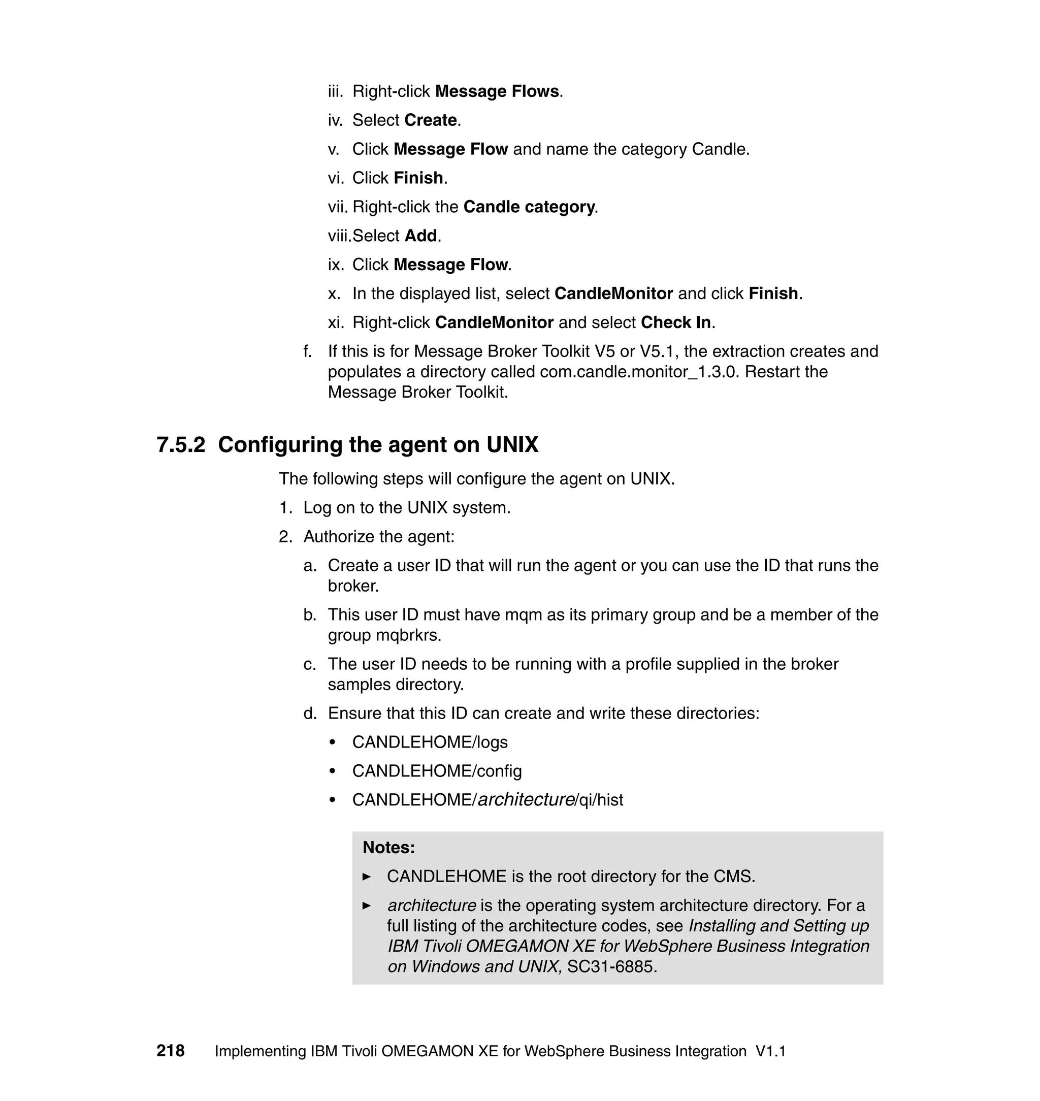 iii. Right-click Message Flows.
                    iv. Select Create.
                    v. Click Message Flow and name the category Candle.
                    vi. Click Finish.
                    vii. Right-click the Candle category.
                    viii.Select Add.
                    ix. Click Message Flow.
                    x. In the displayed list, select CandleMonitor and click Finish.
                    xi. Right-click CandleMonitor and select Check In.
                 f. If this is for Message Broker Toolkit V5 or V5.1, the extraction creates and
                    populates a directory called com.candle.monitor_1.3.0. Restart the
                    Message Broker Toolkit.


7.5.2 Configuring the agent on UNIX
              The following steps will configure the agent on UNIX.
              1. Log on to the UNIX system.
              2. Authorize the agent:
                 a. Create a user ID that will run the agent or you can use the ID that runs the
                    broker.
                 b. This user ID must have mqm as its primary group and be a member of the
                    group mqbrkrs.
                 c. The user ID needs to be running with a profile supplied in the broker
                    samples directory.
                 d. Ensure that this ID can create and write these directories:
                     •   CANDLEHOME/logs
                     •   CANDLEHOME/config
                     •   CANDLEHOME/architecture/qi/hist

                          Notes:
                            CANDLEHOME is the root directory for the CMS.
                            architecture is the operating system architecture directory. For a
                            full listing of the architecture codes, see Installing and Setting up
                            IBM Tivoli OMEGAMON XE for WebSphere Business Integration
                            on Windows and UNIX, SC31-6885.



218   Implementing IBM Tivoli OMEGAMON XE for WebSphere Business Integration V1.1
 