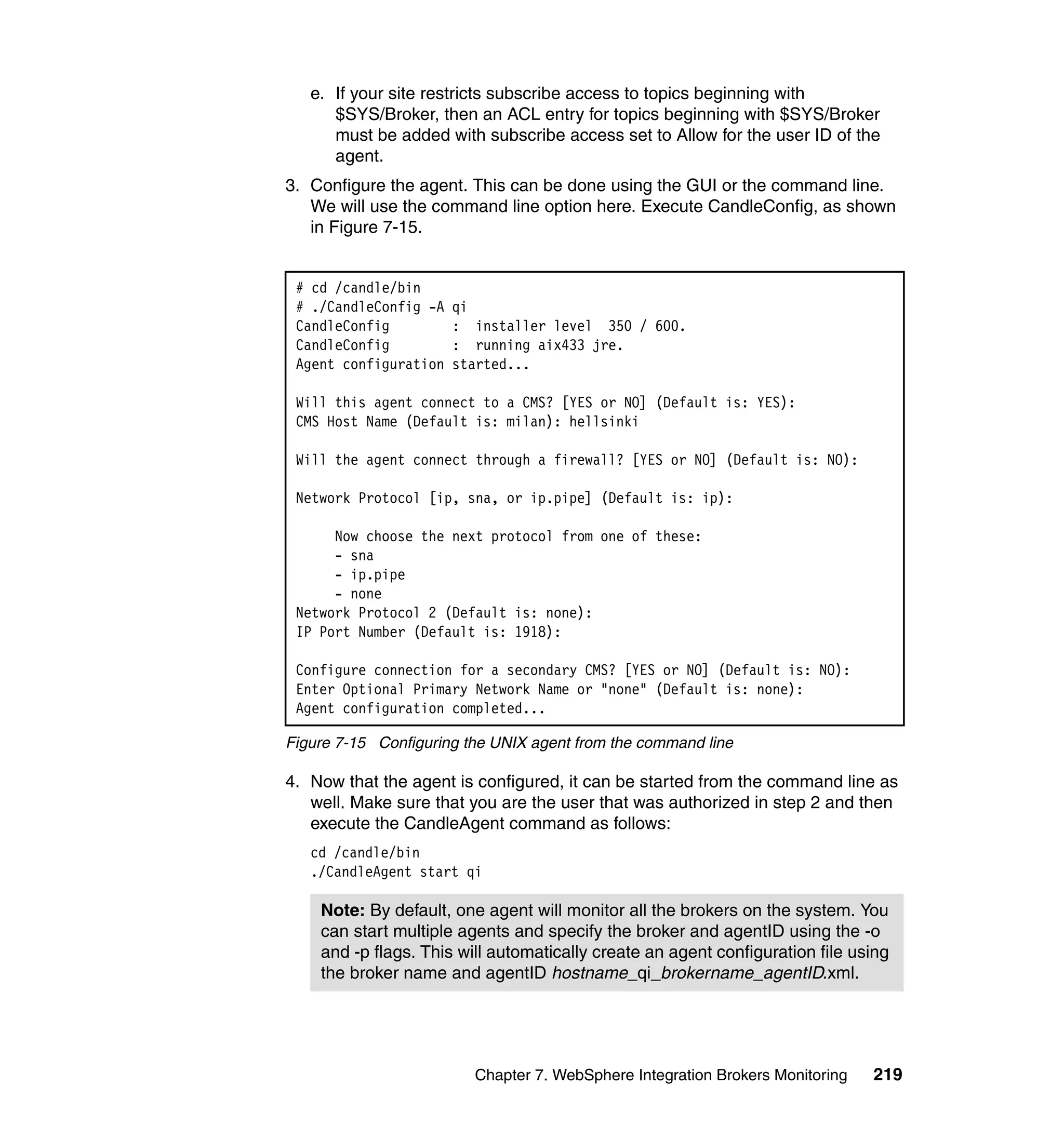 e. If your site restricts subscribe access to topics beginning with
      $SYS/Broker, then an ACL entry for topics beginning with $SYS/Broker
      must be added with subscribe access set to Allow for the user ID of the
      agent.
3. Configure the agent. This can be done using the GUI or the command line.
   We will use the command line option here. Execute CandleConfig, as shown
   in Figure 7-15.


 # cd /candle/bin
 # ./CandleConfig -A   qi
 CandleConfig          : installer level 350 / 600.
 CandleConfig          : running aix433 jre.
 Agent configuration   started...

 Will this agent connect to a CMS? [YES or NO] (Default is: YES):
 CMS Host Name (Default is: milan): hellsinki

 Will the agent connect through a firewall? [YES or NO] (Default is: NO):

 Network Protocol [ip, sna, or ip.pipe] (Default is: ip):

      Now choose the next protocol from one of these:
      - sna
      - ip.pipe
      - none
 Network Protocol 2 (Default is: none):
 IP Port Number (Default is: 1918):

 Configure connection for a secondary CMS? [YES or NO] (Default is: NO):
 Enter Optional Primary Network Name or "none" (Default is: none):
 Agent configuration completed...

Figure 7-15 Configuring the UNIX agent from the command line

4. Now that the agent is configured, it can be started from the command line as
   well. Make sure that you are the user that was authorized in step 2 and then
   execute the CandleAgent command as follows:
   cd /candle/bin
   ./CandleAgent start qi

    Note: By default, one agent will monitor all the brokers on the system. You
    can start multiple agents and specify the broker and agentID using the -o
    and -p flags. This will automatically create an agent configuration file using
    the broker name and agentID hostname_qi_brokername_agentID.xml.




                         Chapter 7. WebSphere Integration Brokers Monitoring   219
 