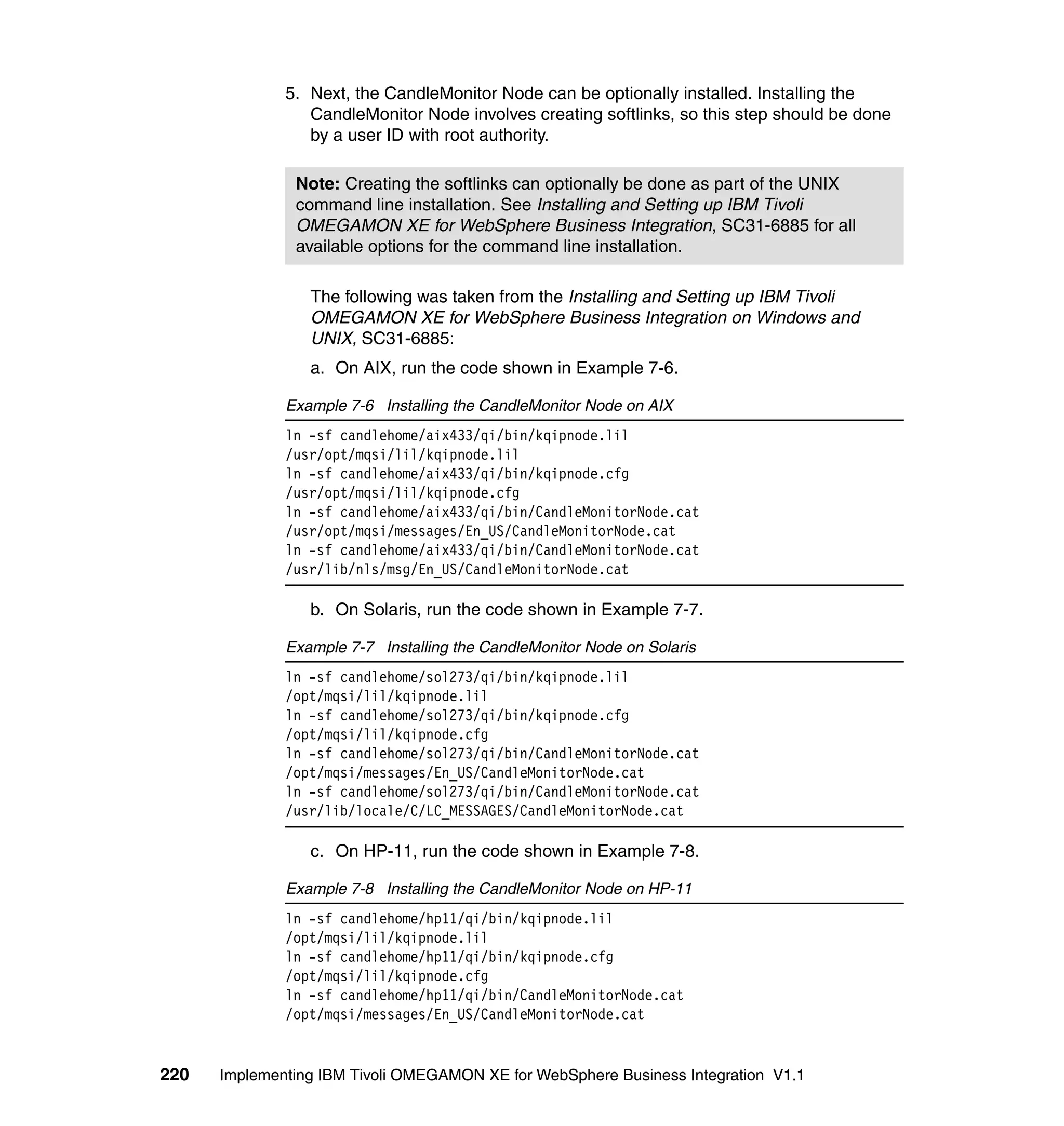 5. Next, the CandleMonitor Node can be optionally installed. Installing the
                 CandleMonitor Node involves creating softlinks, so this step should be done
                 by a user ID with root authority.

               Note: Creating the softlinks can optionally be done as part of the UNIX
               command line installation. See Installing and Setting up IBM Tivoli
               OMEGAMON XE for WebSphere Business Integration, SC31-6885 for all
               available options for the command line installation.

                 The following was taken from the Installing and Setting up IBM Tivoli
                 OMEGAMON XE for WebSphere Business Integration on Windows and
                 UNIX, SC31-6885:
                 a. On AIX, run the code shown in Example 7-6.

              Example 7-6 Installing the CandleMonitor Node on AIX
              ln -sf candlehome/aix433/qi/bin/kqipnode.lil
              /usr/opt/mqsi/lil/kqipnode.lil
              ln -sf candlehome/aix433/qi/bin/kqipnode.cfg
              /usr/opt/mqsi/lil/kqipnode.cfg
              ln -sf candlehome/aix433/qi/bin/CandleMonitorNode.cat
              /usr/opt/mqsi/messages/En_US/CandleMonitorNode.cat
              ln -sf candlehome/aix433/qi/bin/CandleMonitorNode.cat
              /usr/lib/nls/msg/En_US/CandleMonitorNode.cat

                 b. On Solaris, run the code shown in Example 7-7.

              Example 7-7 Installing the CandleMonitor Node on Solaris
              ln -sf candlehome/sol273/qi/bin/kqipnode.lil
              /opt/mqsi/lil/kqipnode.lil
              ln -sf candlehome/sol273/qi/bin/kqipnode.cfg
              /opt/mqsi/lil/kqipnode.cfg
              ln -sf candlehome/sol273/qi/bin/CandleMonitorNode.cat
              /opt/mqsi/messages/En_US/CandleMonitorNode.cat
              ln -sf candlehome/sol273/qi/bin/CandleMonitorNode.cat
              /usr/lib/locale/C/LC_MESSAGES/CandleMonitorNode.cat

                 c. On HP-11, run the code shown in Example 7-8.

              Example 7-8 Installing the CandleMonitor Node on HP-11
              ln -sf candlehome/hp11/qi/bin/kqipnode.lil
              /opt/mqsi/lil/kqipnode.lil
              ln -sf candlehome/hp11/qi/bin/kqipnode.cfg
              /opt/mqsi/lil/kqipnode.cfg
              ln -sf candlehome/hp11/qi/bin/CandleMonitorNode.cat
              /opt/mqsi/messages/En_US/CandleMonitorNode.cat


220   Implementing IBM Tivoli OMEGAMON XE for WebSphere Business Integration V1.1
 