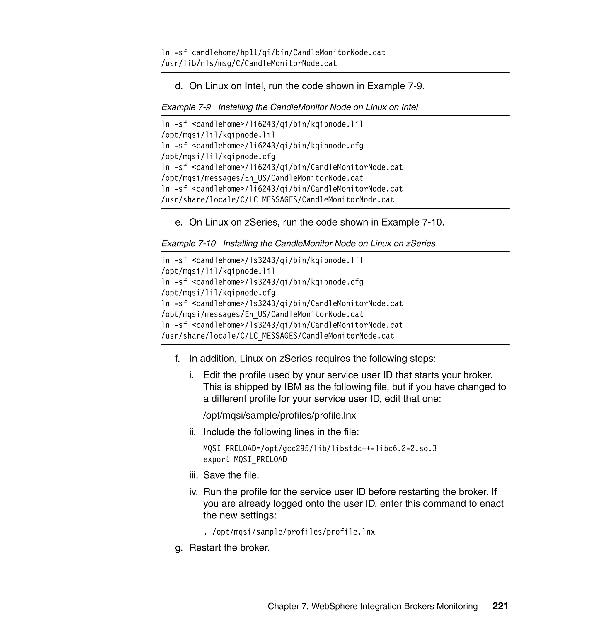 ln -sf candlehome/hp11/qi/bin/CandleMonitorNode.cat
/usr/lib/nls/msg/C/CandleMonitorNode.cat

   d. On Linux on Intel, run the code shown in Example 7-9.

Example 7-9 Installing the CandleMonitor Node on Linux on Intel
ln -sf <candlehome>/li6243/qi/bin/kqipnode.lil
/opt/mqsi/lil/kqipnode.lil
ln -sf <candlehome>/li6243/qi/bin/kqipnode.cfg
/opt/mqsi/lil/kqipnode.cfg
ln -sf <candlehome>/li6243/qi/bin/CandleMonitorNode.cat
/opt/mqsi/messages/En_US/CandleMonitorNode.cat
ln -sf <candlehome>/li6243/qi/bin/CandleMonitorNode.cat
/usr/share/locale/C/LC_MESSAGES/CandleMonitorNode.cat

   e. On Linux on zSeries, run the code shown in Example 7-10.

Example 7-10 Installing the CandleMonitor Node on Linux on zSeries
ln -sf <candlehome>/ls3243/qi/bin/kqipnode.lil
/opt/mqsi/lil/kqipnode.lil
ln -sf <candlehome>/ls3243/qi/bin/kqipnode.cfg
/opt/mqsi/lil/kqipnode.cfg
ln -sf <candlehome>/ls3243/qi/bin/CandleMonitorNode.cat
/opt/mqsi/messages/En_US/CandleMonitorNode.cat
ln -sf <candlehome>/ls3243/qi/bin/CandleMonitorNode.cat
/usr/share/locale/C/LC_MESSAGES/CandleMonitorNode.cat

   f. In addition, Linux on zSeries requires the following steps:
      i. Edit the profile used by your service user ID that starts your broker.
         This is shipped by IBM as the following file, but if you have changed to
         a different profile for your service user ID, edit that one:
          /opt/mqsi/sample/profiles/profile.lnx
      ii. Include the following lines in the file:
          MQSI_PRELOAD=/opt/gcc295/lib/libstdc++-libc6.2-2.so.3
          export MQSI_PRELOAD
      iii. Save the file.
      iv. Run the profile for the service user ID before restarting the broker. If
          you are already logged onto the user ID, enter this command to enact
          the new settings:
          . /opt/mqsi/sample/profiles/profile.lnx
   g. Restart the broker.




                            Chapter 7. WebSphere Integration Brokers Monitoring   221
 