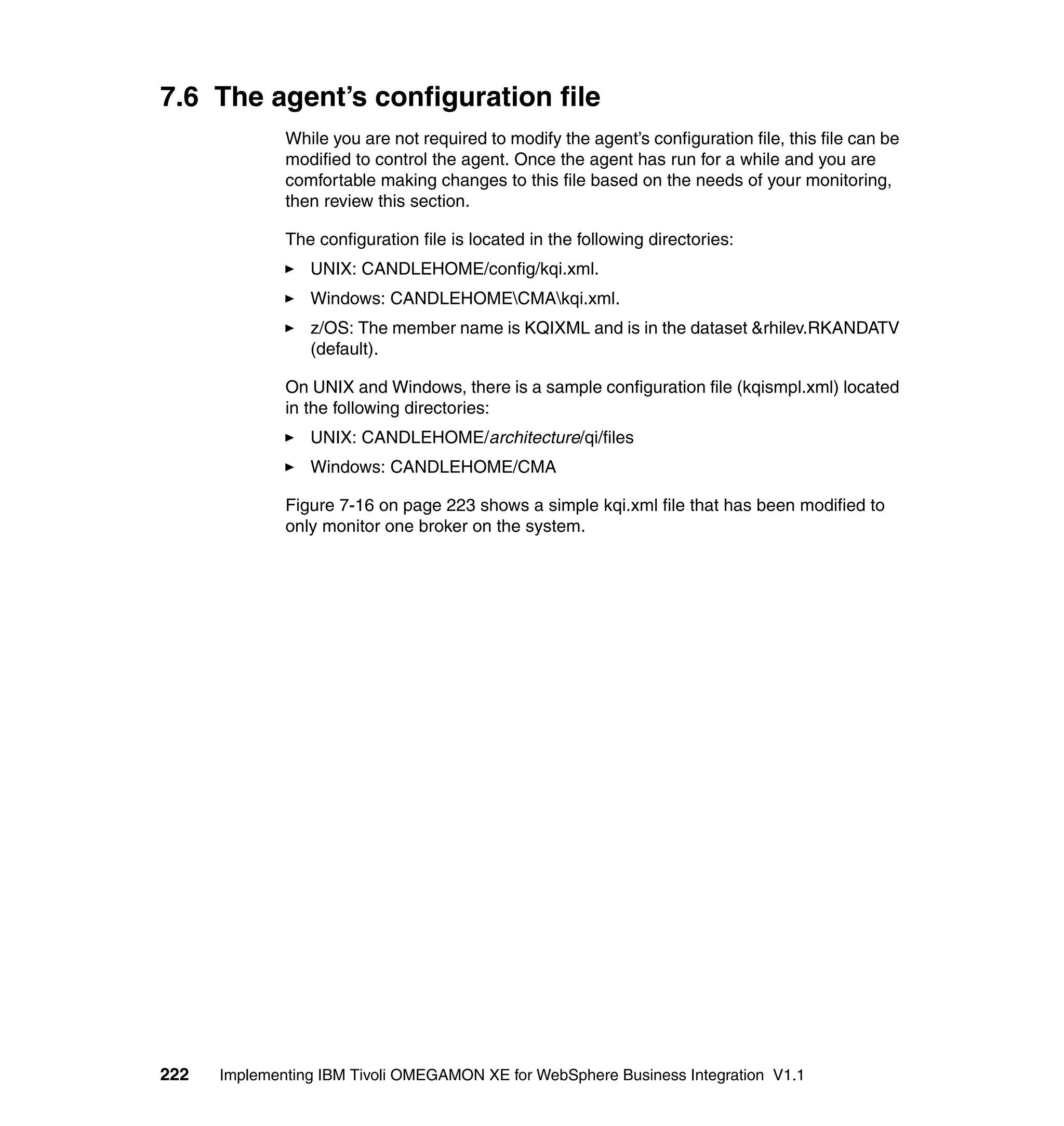 7.6 The agent’s configuration file
              While you are not required to modify the agent’s configuration file, this file can be
              modified to control the agent. Once the agent has run for a while and you are
              comfortable making changes to this file based on the needs of your monitoring,
              then review this section.

              The configuration file is located in the following directories:
                 UNIX: CANDLEHOME/config/kqi.xml.
                 Windows: CANDLEHOMECMAkqi.xml.
                 z/OS: The member name is KQIXML and is in the dataset &rhilev.RKANDATV
                 (default).

              On UNIX and Windows, there is a sample configuration file (kqismpl.xml) located
              in the following directories:
                 UNIX: CANDLEHOME/architecture/qi/files
                 Windows: CANDLEHOME/CMA

              Figure 7-16 on page 223 shows a simple kqi.xml file that has been modified to
              only monitor one broker on the system.




222   Implementing IBM Tivoli OMEGAMON XE for WebSphere Business Integration V1.1
 