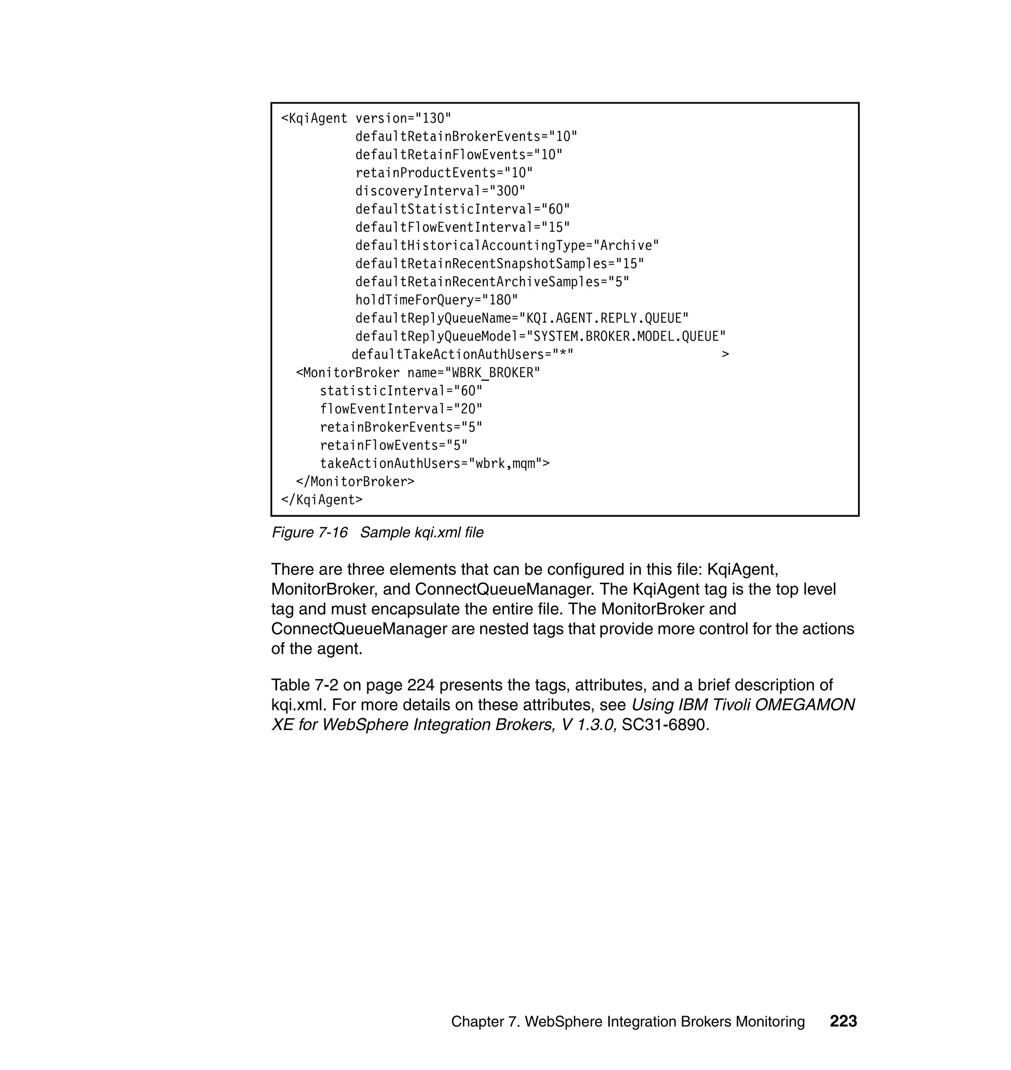 <KqiAgent version="130"
           defaultRetainBrokerEvents="10"
           defaultRetainFlowEvents="10"
           retainProductEvents="10"
           discoveryInterval="300"
           defaultStatisticInterval="60"
           defaultFlowEventInterval="15"
           defaultHistoricalAccountingType="Archive"
           defaultRetainRecentSnapshotSamples="15"
           defaultRetainRecentArchiveSamples="5"
           holdTimeForQuery="180"
           defaultReplyQueueName="KQI.AGENT.REPLY.QUEUE"
           defaultReplyQueueModel="SYSTEM.BROKER.MODEL.QUEUE"
          defaultTakeActionAuthUsers="*"                    >
   <MonitorBroker name="WBRK_BROKER"
      statisticInterval="60"
      flowEventInterval="20"
      retainBrokerEvents="5"
      retainFlowEvents="5"
      takeActionAuthUsers="wbrk,mqm">
   </MonitorBroker>
 </KqiAgent>

Figure 7-16 Sample kqi.xml file

There are three elements that can be configured in this file: KqiAgent,
MonitorBroker, and ConnectQueueManager. The KqiAgent tag is the top level
tag and must encapsulate the entire file. The MonitorBroker and
ConnectQueueManager are nested tags that provide more control for the actions
of the agent.

Table 7-2 on page 224 presents the tags, attributes, and a brief description of
kqi.xml. For more details on these attributes, see Using IBM Tivoli OMEGAMON
XE for WebSphere Integration Brokers, V 1.3.0, SC31-6890.




                          Chapter 7. WebSphere Integration Brokers Monitoring   223
 