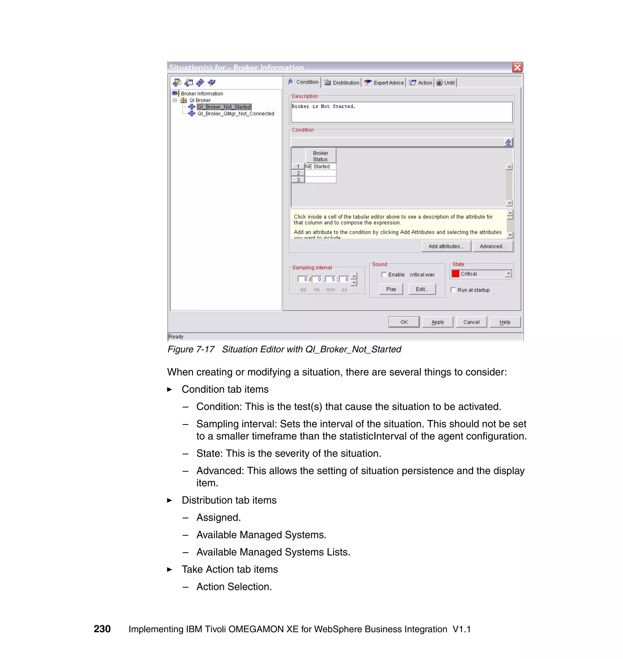 Figure 7-17 Situation Editor with QI_Broker_Not_Started

              When creating or modifying a situation, there are several things to consider:
                 Condition tab items
                 – Condition: This is the test(s) that cause the situation to be activated.
                 – Sampling interval: Sets the interval of the situation. This should not be set
                   to a smaller timeframe than the statisticInterval of the agent configuration.
                 – State: This is the severity of the situation.
                 – Advanced: This allows the setting of situation persistence and the display
                   item.
                 Distribution tab items
                 – Assigned.
                 – Available Managed Systems.
                 – Available Managed Systems Lists.
                 Take Action tab items
                 – Action Selection.



230   Implementing IBM Tivoli OMEGAMON XE for WebSphere Business Integration V1.1
 
