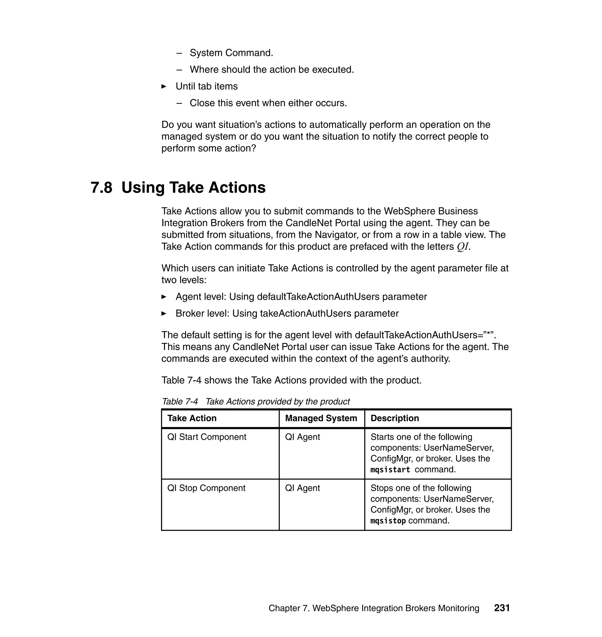 – System Command.
           – Where should the action be executed.
           Until tab items
           – Close this event when either occurs.

        Do you want situation’s actions to automatically perform an operation on the
        managed system or do you want the situation to notify the correct people to
        perform some action?



7.8 Using Take Actions
        Take Actions allow you to submit commands to the WebSphere Business
        Integration Brokers from the CandleNet Portal using the agent. They can be
        submitted from situations, from the Navigator, or from a row in a table view. The
        Take Action commands for this product are prefaced with the letters QI.

        Which users can initiate Take Actions is controlled by the agent parameter file at
        two levels:
           Agent level: Using defaultTakeActionAuthUsers parameter
           Broker level: Using takeActionAuthUsers parameter

        The default setting is for the agent level with defaultTakeActionAuthUsers=”*”.
        This means any CandleNet Portal user can issue Take Actions for the agent. The
        commands are executed within the context of the agent’s authority.

        Table 7-4 shows the Take Actions provided with the product.

        Table 7-4 Take Actions provided by the product
         Take Action                  Managed System      Description

         QI Start Component           QI Agent            Starts one of the following
                                                          components: UserNameServer,
                                                          ConfigMgr, or broker. Uses the
                                                          mqsistart command.

         QI Stop Component            QI Agent            Stops one of the following
                                                          components: UserNameServer,
                                                          ConfigMgr, or broker. Uses the
                                                          mqsistop command.




                                  Chapter 7. WebSphere Integration Brokers Monitoring      231
 