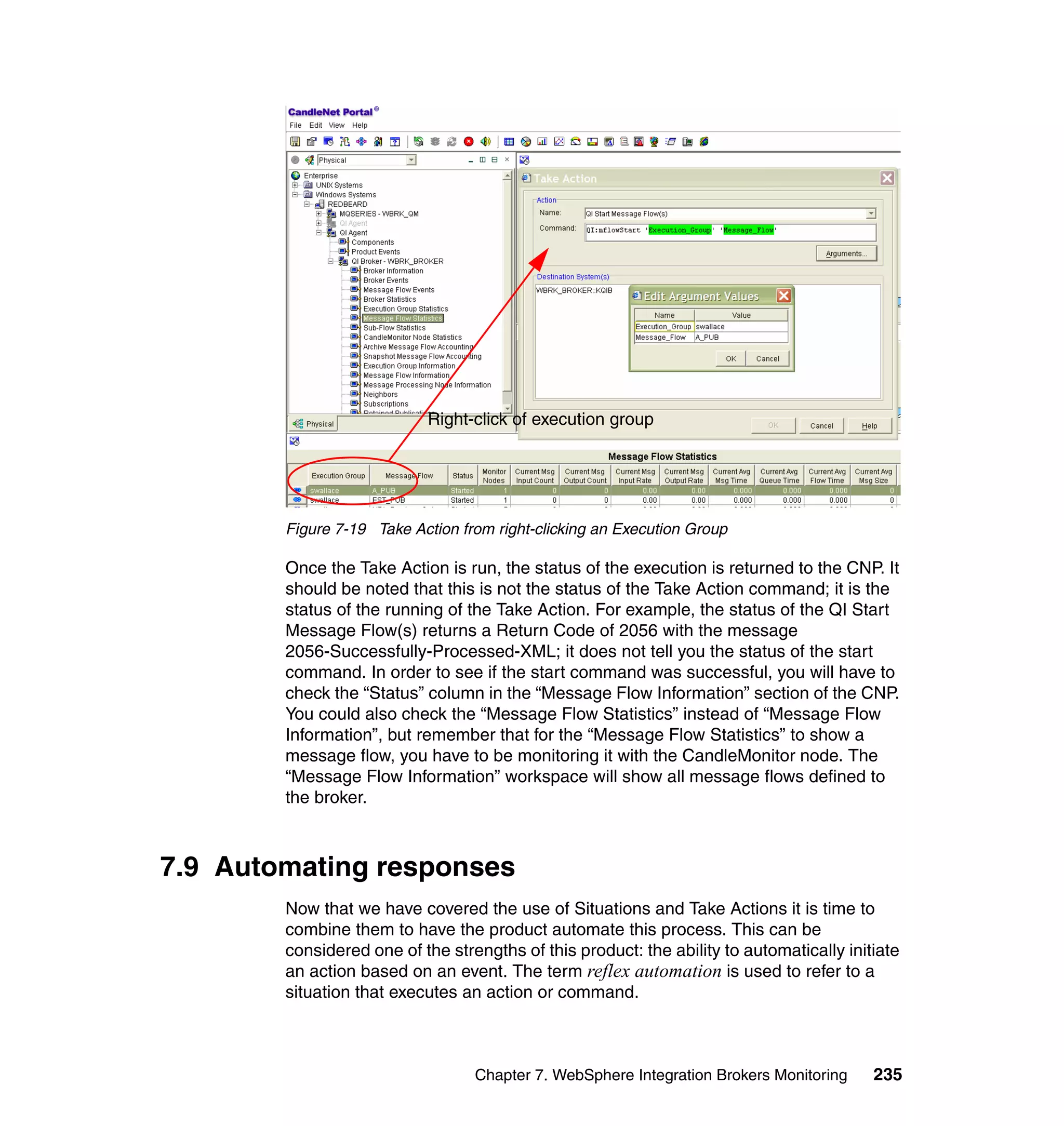 Right-click of execution group




        Figure 7-19 Take Action from right-clicking an Execution Group

        Once the Take Action is run, the status of the execution is returned to the CNP. It
        should be noted that this is not the status of the Take Action command; it is the
        status of the running of the Take Action. For example, the status of the QI Start
        Message Flow(s) returns a Return Code of 2056 with the message
        2056-Successfully-Processed-XML; it does not tell you the status of the start
        command. In order to see if the start command was successful, you will have to
        check the “Status” column in the “Message Flow Information” section of the CNP.
        You could also check the “Message Flow Statistics” instead of “Message Flow
        Information”, but remember that for the “Message Flow Statistics” to show a
        message flow, you have to be monitoring it with the CandleMonitor node. The
        “Message Flow Information” workspace will show all message flows defined to
        the broker.



7.9 Automating responses
        Now that we have covered the use of Situations and Take Actions it is time to
        combine them to have the product automate this process. This can be
        considered one of the strengths of this product: the ability to automatically initiate
        an action based on an event. The term reflex automation is used to refer to a
        situation that executes an action or command.



                                  Chapter 7. WebSphere Integration Brokers Monitoring     235
 