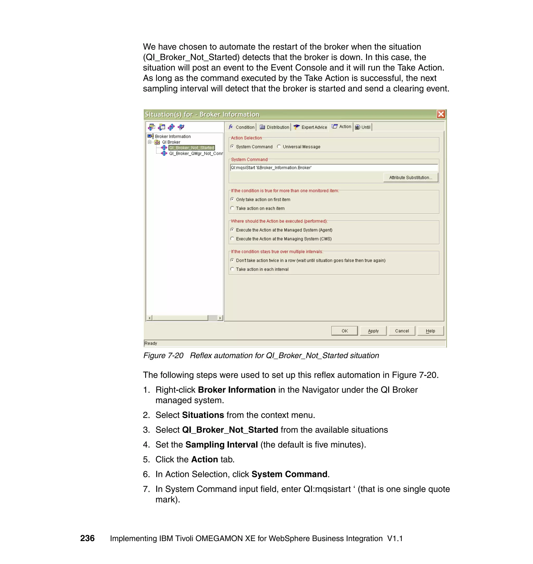 We have chosen to automate the restart of the broker when the situation
              (QI_Broker_Not_Started) detects that the broker is down. In this case, the
              situation will post an event to the Event Console and it will run the Take Action.
              As long as the command executed by the Take Action is successful, the next
              sampling interval will detect that the broker is started and send a clearing event.




              Figure 7-20 Reflex automation for QI_Broker_Not_Started situation

              The following steps were used to set up this reflex automation in Figure 7-20.
              1. Right-click Broker Information in the Navigator under the QI Broker
                 managed system.
              2. Select Situations from the context menu.
              3. Select QI_Broker_Not_Started from the available situations
              4. Set the Sampling Interval (the default is five minutes).
              5. Click the Action tab.
              6. In Action Selection, click System Command.
              7. In System Command input field, enter QI:mqsistart ‘ (that is one single quote
                 mark).



236   Implementing IBM Tivoli OMEGAMON XE for WebSphere Business Integration V1.1
 
