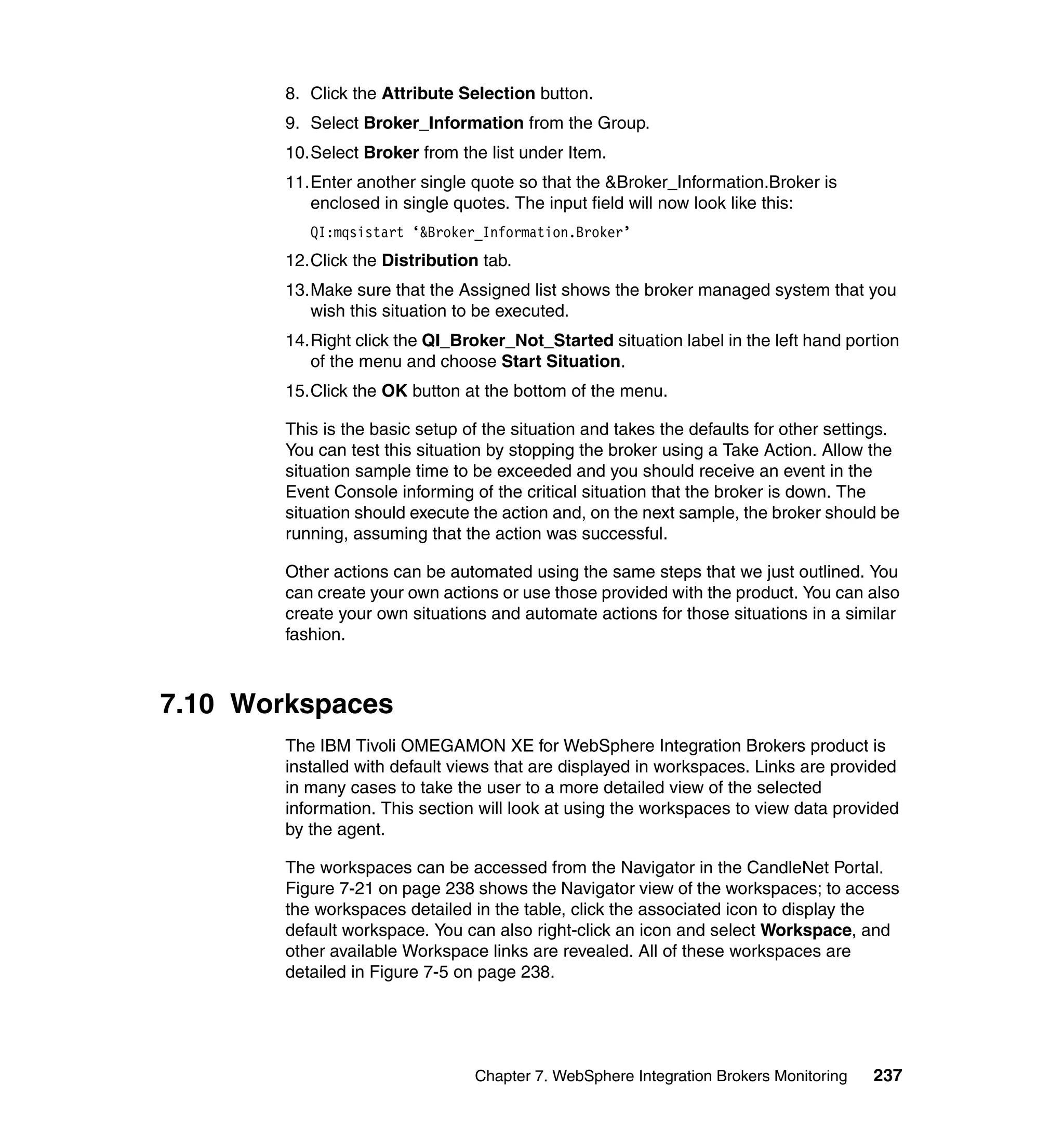 8. Click the Attribute Selection button.
        9. Select Broker_Information from the Group.
        10.Select Broker from the list under Item.
        11.Enter another single quote so that the &Broker_Information.Broker is
           enclosed in single quotes. The input field will now look like this:
           QI:mqsistart ‘&Broker_Information.Broker’
        12.Click the Distribution tab.
        13.Make sure that the Assigned list shows the broker managed system that you
           wish this situation to be executed.
        14.Right click the QI_Broker_Not_Started situation label in the left hand portion
           of the menu and choose Start Situation.
        15.Click the OK button at the bottom of the menu.

        This is the basic setup of the situation and takes the defaults for other settings.
        You can test this situation by stopping the broker using a Take Action. Allow the
        situation sample time to be exceeded and you should receive an event in the
        Event Console informing of the critical situation that the broker is down. The
        situation should execute the action and, on the next sample, the broker should be
        running, assuming that the action was successful.

        Other actions can be automated using the same steps that we just outlined. You
        can create your own actions or use those provided with the product. You can also
        create your own situations and automate actions for those situations in a similar
        fashion.



7.10 Workspaces
        The IBM Tivoli OMEGAMON XE for WebSphere Integration Brokers product is
        installed with default views that are displayed in workspaces. Links are provided
        in many cases to take the user to a more detailed view of the selected
        information. This section will look at using the workspaces to view data provided
        by the agent.

        The workspaces can be accessed from the Navigator in the CandleNet Portal.
        Figure 7-21 on page 238 shows the Navigator view of the workspaces; to access
        the workspaces detailed in the table, click the associated icon to display the
        default workspace. You can also right-click an icon and select Workspace, and
        other available Workspace links are revealed. All of these workspaces are
        detailed in Figure 7-5 on page 238.




                                 Chapter 7. WebSphere Integration Brokers Monitoring   237
 