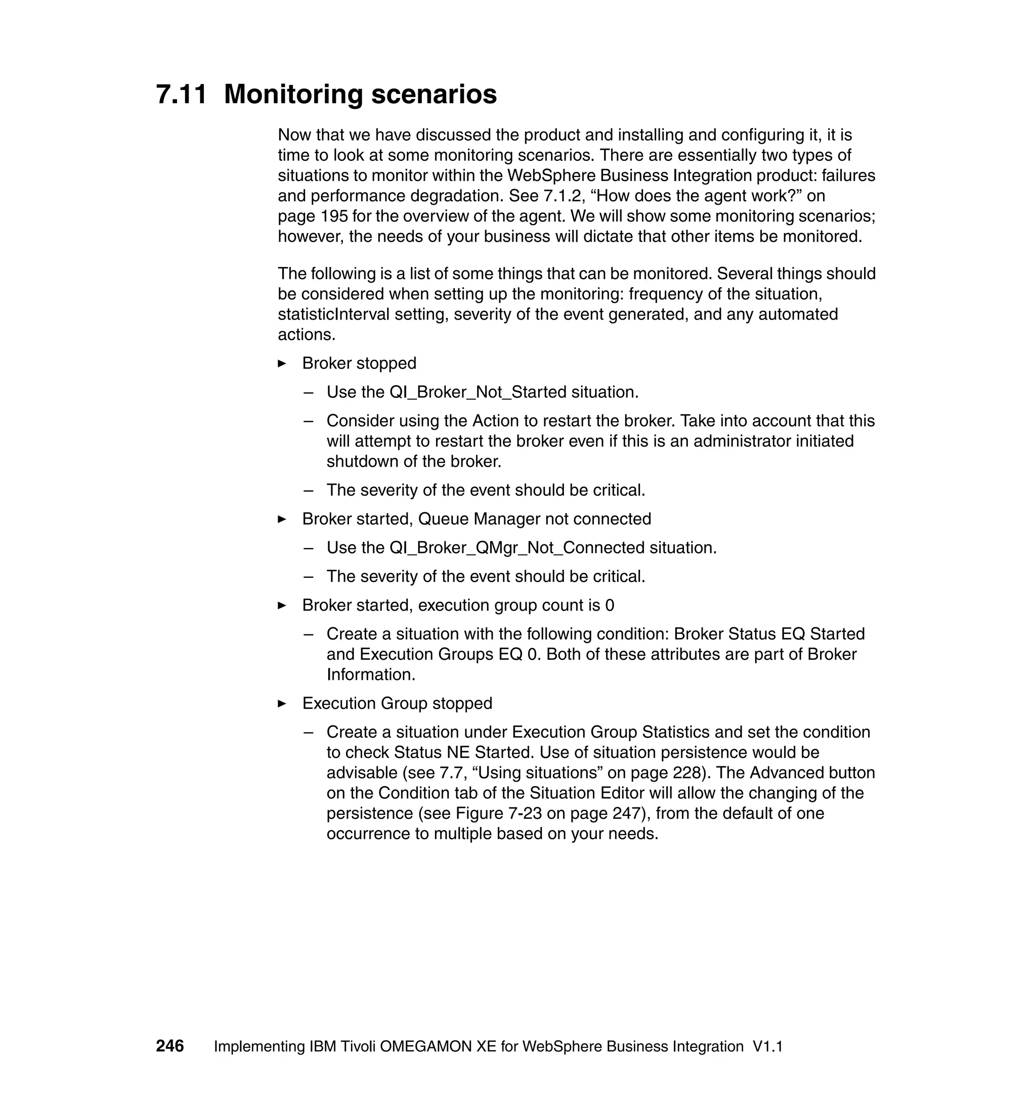 7.11 Monitoring scenarios
              Now that we have discussed the product and installing and configuring it, it is
              time to look at some monitoring scenarios. There are essentially two types of
              situations to monitor within the WebSphere Business Integration product: failures
              and performance degradation. See 7.1.2, “How does the agent work?” on
              page 195 for the overview of the agent. We will show some monitoring scenarios;
              however, the needs of your business will dictate that other items be monitored.

              The following is a list of some things that can be monitored. Several things should
              be considered when setting up the monitoring: frequency of the situation,
              statisticInterval setting, severity of the event generated, and any automated
              actions.
                 Broker stopped
                 – Use the QI_Broker_Not_Started situation.
                 – Consider using the Action to restart the broker. Take into account that this
                   will attempt to restart the broker even if this is an administrator initiated
                   shutdown of the broker.
                 – The severity of the event should be critical.
                 Broker started, Queue Manager not connected
                 – Use the QI_Broker_QMgr_Not_Connected situation.
                 – The severity of the event should be critical.
                 Broker started, execution group count is 0
                 – Create a situation with the following condition: Broker Status EQ Started
                   and Execution Groups EQ 0. Both of these attributes are part of Broker
                   Information.
                 Execution Group stopped
                 – Create a situation under Execution Group Statistics and set the condition
                   to check Status NE Started. Use of situation persistence would be
                   advisable (see 7.7, “Using situations” on page 228). The Advanced button
                   on the Condition tab of the Situation Editor will allow the changing of the
                   persistence (see Figure 7-23 on page 247), from the default of one
                   occurrence to multiple based on your needs.




246   Implementing IBM Tivoli OMEGAMON XE for WebSphere Business Integration V1.1
 