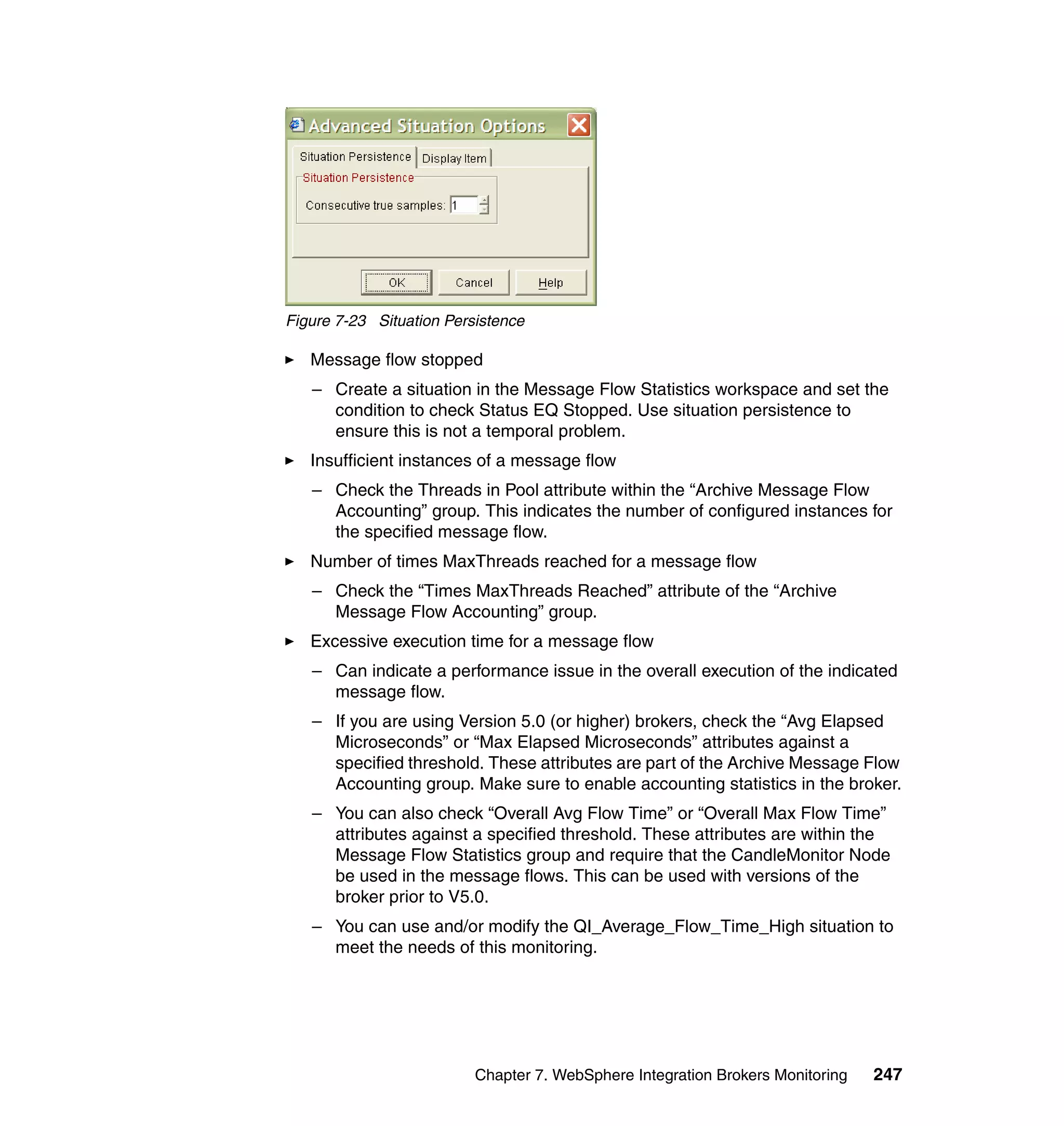 Figure 7-23 Situation Persistence

   Message flow stopped
   – Create a situation in the Message Flow Statistics workspace and set the
     condition to check Status EQ Stopped. Use situation persistence to
     ensure this is not a temporal problem.
   Insufficient instances of a message flow
   – Check the Threads in Pool attribute within the “Archive Message Flow
     Accounting” group. This indicates the number of configured instances for
     the specified message flow.
   Number of times MaxThreads reached for a message flow
   – Check the “Times MaxThreads Reached” attribute of the “Archive
     Message Flow Accounting” group.
   Excessive execution time for a message flow
   – Can indicate a performance issue in the overall execution of the indicated
     message flow.
   – If you are using Version 5.0 (or higher) brokers, check the “Avg Elapsed
     Microseconds” or “Max Elapsed Microseconds” attributes against a
     specified threshold. These attributes are part of the Archive Message Flow
     Accounting group. Make sure to enable accounting statistics in the broker.
   – You can also check “Overall Avg Flow Time” or “Overall Max Flow Time”
     attributes against a specified threshold. These attributes are within the
     Message Flow Statistics group and require that the CandleMonitor Node
     be used in the message flows. This can be used with versions of the
     broker prior to V5.0.
   – You can use and/or modify the QI_Average_Flow_Time_High situation to
     meet the needs of this monitoring.




                          Chapter 7. WebSphere Integration Brokers Monitoring   247
 