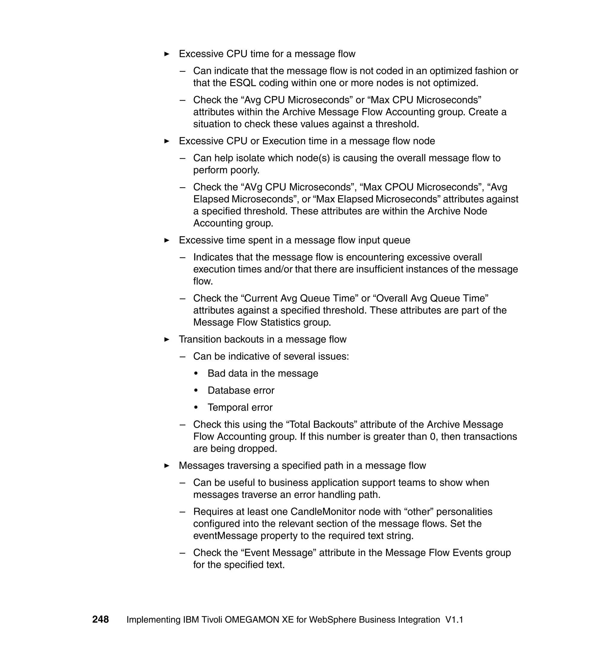 Excessive CPU time for a message flow
                 – Can indicate that the message flow is not coded in an optimized fashion or
                   that the ESQL coding within one or more nodes is not optimized.
                 – Check the “Avg CPU Microseconds” or “Max CPU Microseconds”
                   attributes within the Archive Message Flow Accounting group. Create a
                   situation to check these values against a threshold.
                 Excessive CPU or Execution time in a message flow node
                 – Can help isolate which node(s) is causing the overall message flow to
                   perform poorly.
                 – Check the “AVg CPU Microseconds”, “Max CPOU Microseconds”, “Avg
                   Elapsed Microseconds”, or “Max Elapsed Microseconds” attributes against
                   a specified threshold. These attributes are within the Archive Node
                   Accounting group.
                 Excessive time spent in a message flow input queue
                 – Indicates that the message flow is encountering excessive overall
                   execution times and/or that there are insufficient instances of the message
                   flow.
                 – Check the “Current Avg Queue Time” or “Overall Avg Queue Time”
                   attributes against a specified threshold. These attributes are part of the
                   Message Flow Statistics group.
                 Transition backouts in a message flow
                 – Can be indicative of several issues:
                     •   Bad data in the message
                     •   Database error
                     •   Temporal error
                 – Check this using the “Total Backouts” attribute of the Archive Message
                   Flow Accounting group. If this number is greater than 0, then transactions
                   are being dropped.
                 Messages traversing a specified path in a message flow
                 – Can be useful to business application support teams to show when
                   messages traverse an error handling path.
                 – Requires at least one CandleMonitor node with “other” personalities
                   configured into the relevant section of the message flows. Set the
                   eventMessage property to the required text string.
                 – Check the “Event Message” attribute in the Message Flow Events group
                   for the specified text.




248   Implementing IBM Tivoli OMEGAMON XE for WebSphere Business Integration V1.1
 
