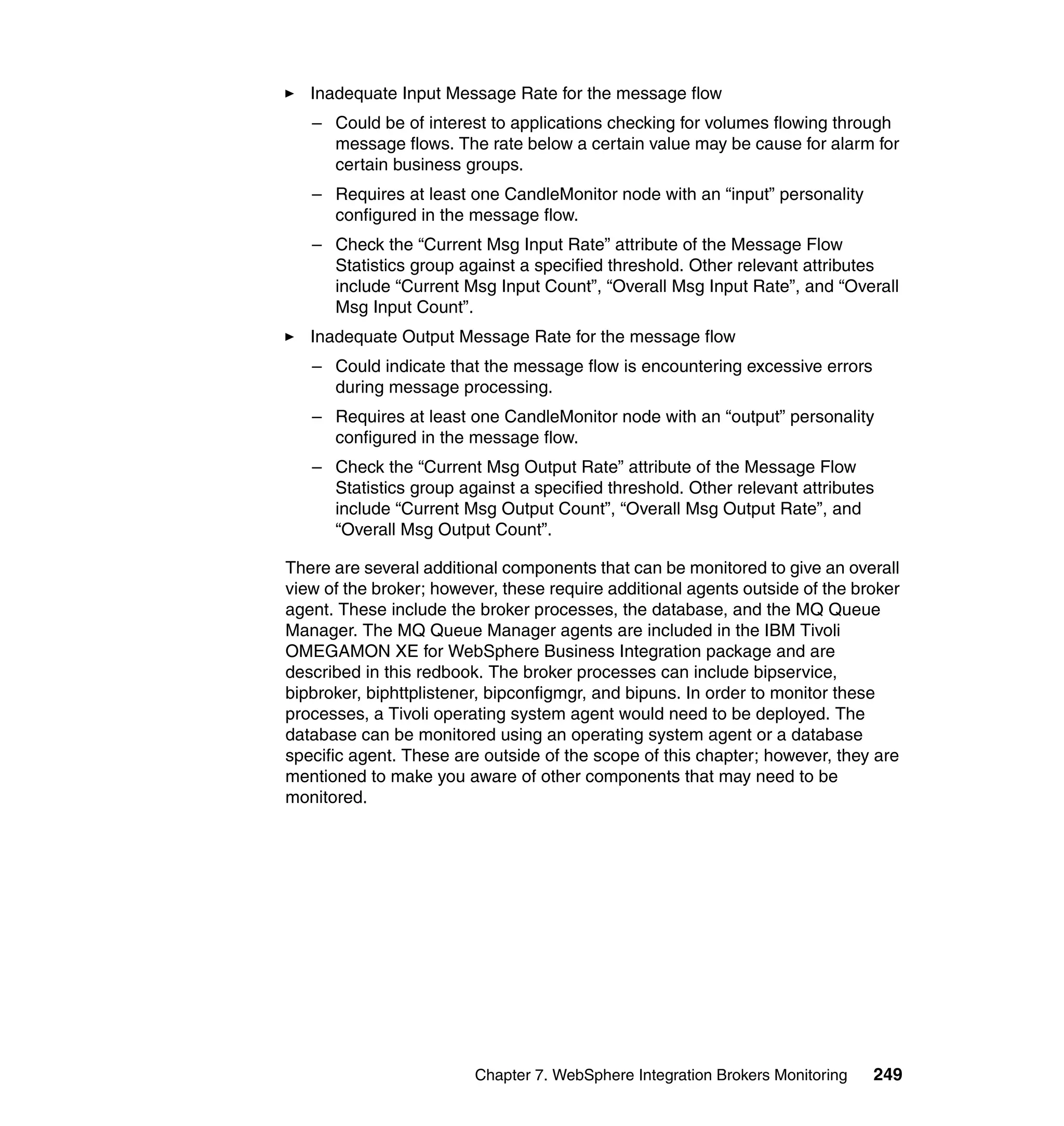 Inadequate Input Message Rate for the message flow
   – Could be of interest to applications checking for volumes flowing through
     message flows. The rate below a certain value may be cause for alarm for
     certain business groups.
   – Requires at least one CandleMonitor node with an “input” personality
     configured in the message flow.
   – Check the “Current Msg Input Rate” attribute of the Message Flow
     Statistics group against a specified threshold. Other relevant attributes
     include “Current Msg Input Count”, “Overall Msg Input Rate”, and “Overall
     Msg Input Count”.
   Inadequate Output Message Rate for the message flow
   – Could indicate that the message flow is encountering excessive errors
     during message processing.
   – Requires at least one CandleMonitor node with an “output” personality
     configured in the message flow.
   – Check the “Current Msg Output Rate” attribute of the Message Flow
     Statistics group against a specified threshold. Other relevant attributes
     include “Current Msg Output Count”, “Overall Msg Output Rate”, and
     “Overall Msg Output Count”.

There are several additional components that can be monitored to give an overall
view of the broker; however, these require additional agents outside of the broker
agent. These include the broker processes, the database, and the MQ Queue
Manager. The MQ Queue Manager agents are included in the IBM Tivoli
OMEGAMON XE for WebSphere Business Integration package and are
described in this redbook. The broker processes can include bipservice,
bipbroker, biphttplistener, bipconfigmgr, and bipuns. In order to monitor these
processes, a Tivoli operating system agent would need to be deployed. The
database can be monitored using an operating system agent or a database
specific agent. These are outside of the scope of this chapter; however, they are
mentioned to make you aware of other components that may need to be
monitored.




                         Chapter 7. WebSphere Integration Brokers Monitoring   249
 