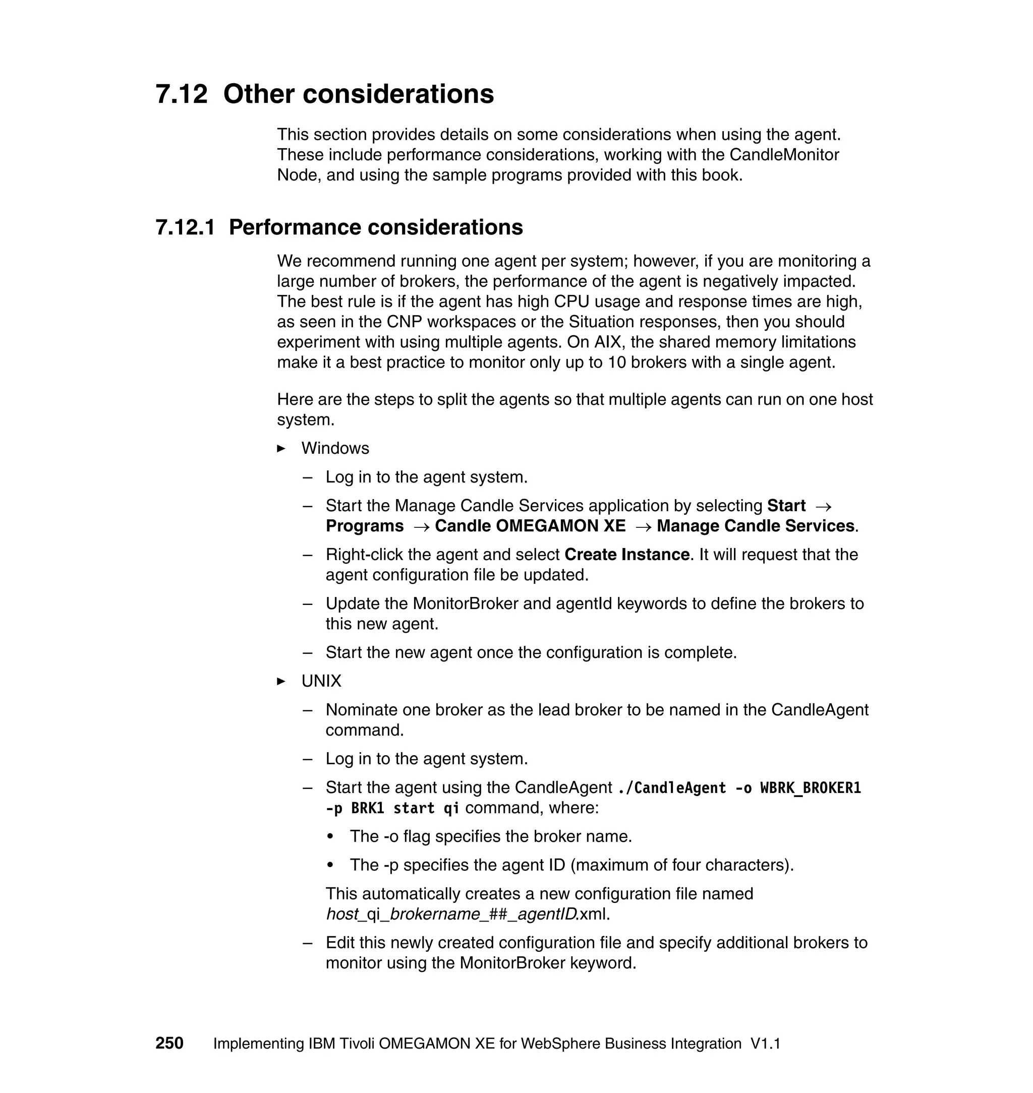 7.12 Other considerations
              This section provides details on some considerations when using the agent.
              These include performance considerations, working with the CandleMonitor
              Node, and using the sample programs provided with this book.


7.12.1 Performance considerations
              We recommend running one agent per system; however, if you are monitoring a
              large number of brokers, the performance of the agent is negatively impacted.
              The best rule is if the agent has high CPU usage and response times are high,
              as seen in the CNP workspaces or the Situation responses, then you should
              experiment with using multiple agents. On AIX, the shared memory limitations
              make it a best practice to monitor only up to 10 brokers with a single agent.

              Here are the steps to split the agents so that multiple agents can run on one host
              system.
                 Windows
                 – Log in to the agent system.
                 – Start the Manage Candle Services application by selecting Start →
                   Programs → Candle OMEGAMON XE → Manage Candle Services.
                 – Right-click the agent and select Create Instance. It will request that the
                   agent configuration file be updated.
                 – Update the MonitorBroker and agentId keywords to define the brokers to
                   this new agent.
                 – Start the new agent once the configuration is complete.
                 UNIX
                 – Nominate one broker as the lead broker to be named in the CandleAgent
                   command.
                 – Log in to the agent system.
                 – Start the agent using the CandleAgent ./CandleAgent -o WBRK_BROKER1
                   -p BRK1 start qi command, where:
                     •   The -o flag specifies the broker name.
                     •   The -p specifies the agent ID (maximum of four characters).
                    This automatically creates a new configuration file named
                    host_qi_brokername_##_agentID.xml.
                 – Edit this newly created configuration file and specify additional brokers to
                   monitor using the MonitorBroker keyword.



250   Implementing IBM Tivoli OMEGAMON XE for WebSphere Business Integration V1.1
 