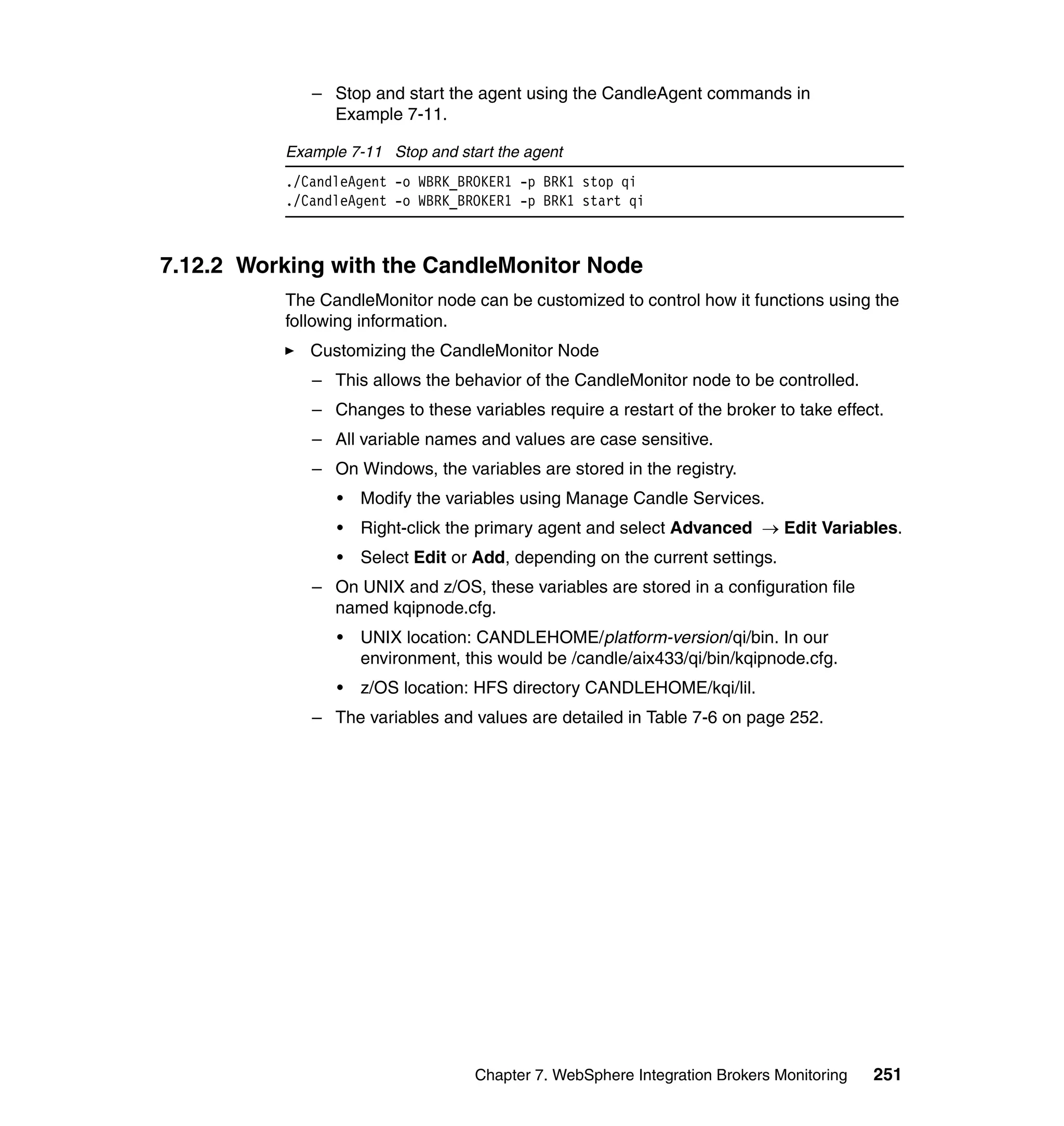 – Stop and start the agent using the CandleAgent commands in
               Example 7-11.

          Example 7-11 Stop and start the agent
          ./CandleAgent -o WBRK_BROKER1 -p BRK1 stop qi
          ./CandleAgent -o WBRK_BROKER1 -p BRK1 start qi



7.12.2 Working with the CandleMonitor Node
          The CandleMonitor node can be customized to control how it functions using the
          following information.
             Customizing the CandleMonitor Node
             – This allows the behavior of the CandleMonitor node to be controlled.
             – Changes to these variables require a restart of the broker to take effect.
             – All variable names and values are case sensitive.
             – On Windows, the variables are stored in the registry.
                •   Modify the variables using Manage Candle Services.
                •   Right-click the primary agent and select Advanced → Edit Variables.
                •   Select Edit or Add, depending on the current settings.
             – On UNIX and z/OS, these variables are stored in a configuration file
               named kqipnode.cfg.
                •   UNIX location: CANDLEHOME/platform-version/qi/bin. In our
                    environment, this would be /candle/aix433/qi/bin/kqipnode.cfg.
                •   z/OS location: HFS directory CANDLEHOME/kqi/lil.
             – The variables and values are detailed in Table 7-6 on page 252.




                                   Chapter 7. WebSphere Integration Brokers Monitoring   251
 