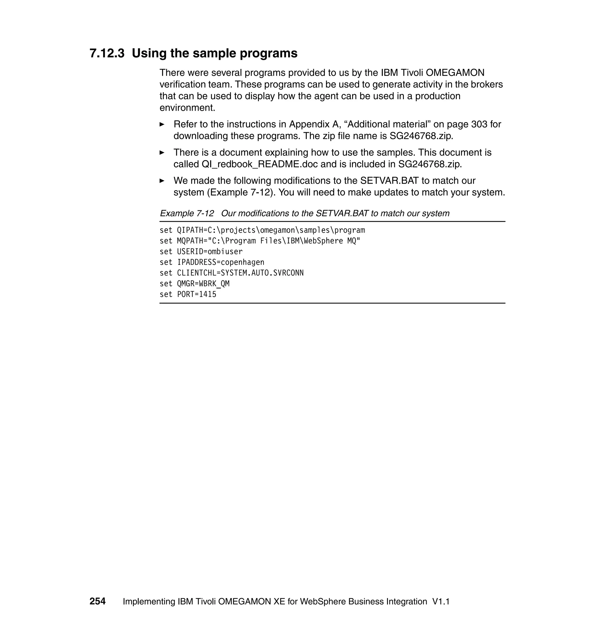 7.12.3 Using the sample programs
              There were several programs provided to us by the IBM Tivoli OMEGAMON
              verification team. These programs can be used to generate activity in the brokers
              that can be used to display how the agent can be used in a production
              environment.
                    Refer to the instructions in Appendix A, “Additional material” on page 303 for
                    downloading these programs. The zip file name is SG246768.zip.
                    There is a document explaining how to use the samples. This document is
                    called QI_redbook_README.doc and is included in SG246768.zip.
                    We made the following modifications to the SETVAR.BAT to match our
                    system (Example 7-12). You will need to make updates to match your system.

              Example 7-12 Our modifications to the SETVAR.BAT to match our system
              set   QIPATH=C:projectsomegamonsamplesprogram
              set   MQPATH="C:Program FilesIBMWebSphere MQ"
              set   USERID=ombiuser
              set   IPADDRESS=copenhagen
              set   CLIENTCHL=SYSTEM.AUTO.SVRCONN
              set   QMGR=WBRK_QM
              set   PORT=1415




254   Implementing IBM Tivoli OMEGAMON XE for WebSphere Business Integration V1.1
 