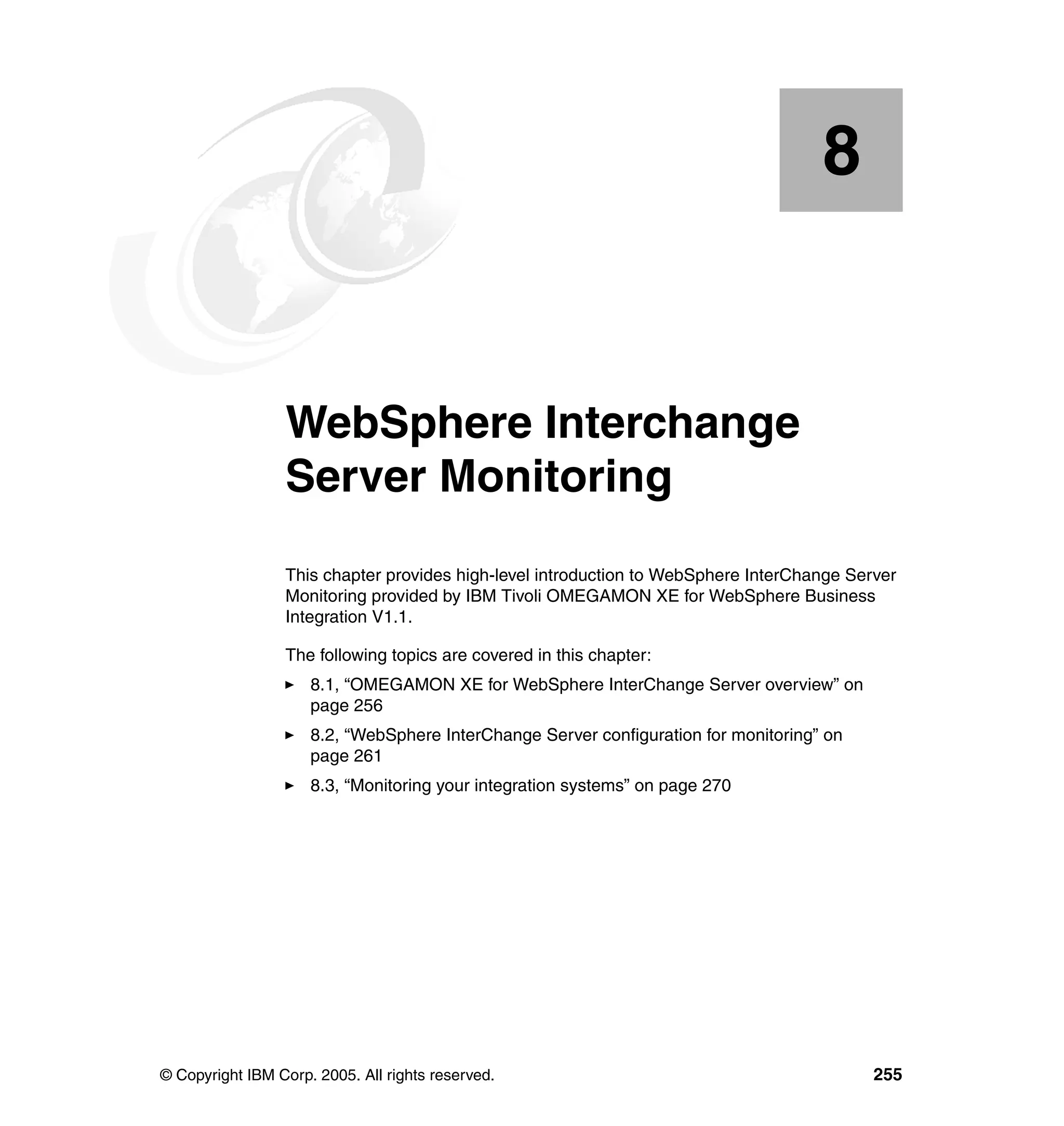 8


    Chapter 8.   WebSphere Interchange
                 Server Monitoring
                 This chapter provides high-level introduction to WebSphere InterChange Server
                 Monitoring provided by IBM Tivoli OMEGAMON XE for WebSphere Business
                 Integration V1.1.

                 The following topics are covered in this chapter:
                     8.1, “OMEGAMON XE for WebSphere InterChange Server overview” on
                     page 256
                     8.2, “WebSphere InterChange Server configuration for monitoring” on
                     page 261
                     8.3, “Monitoring your integration systems” on page 270




© Copyright IBM Corp. 2005. All rights reserved.                                           255
 