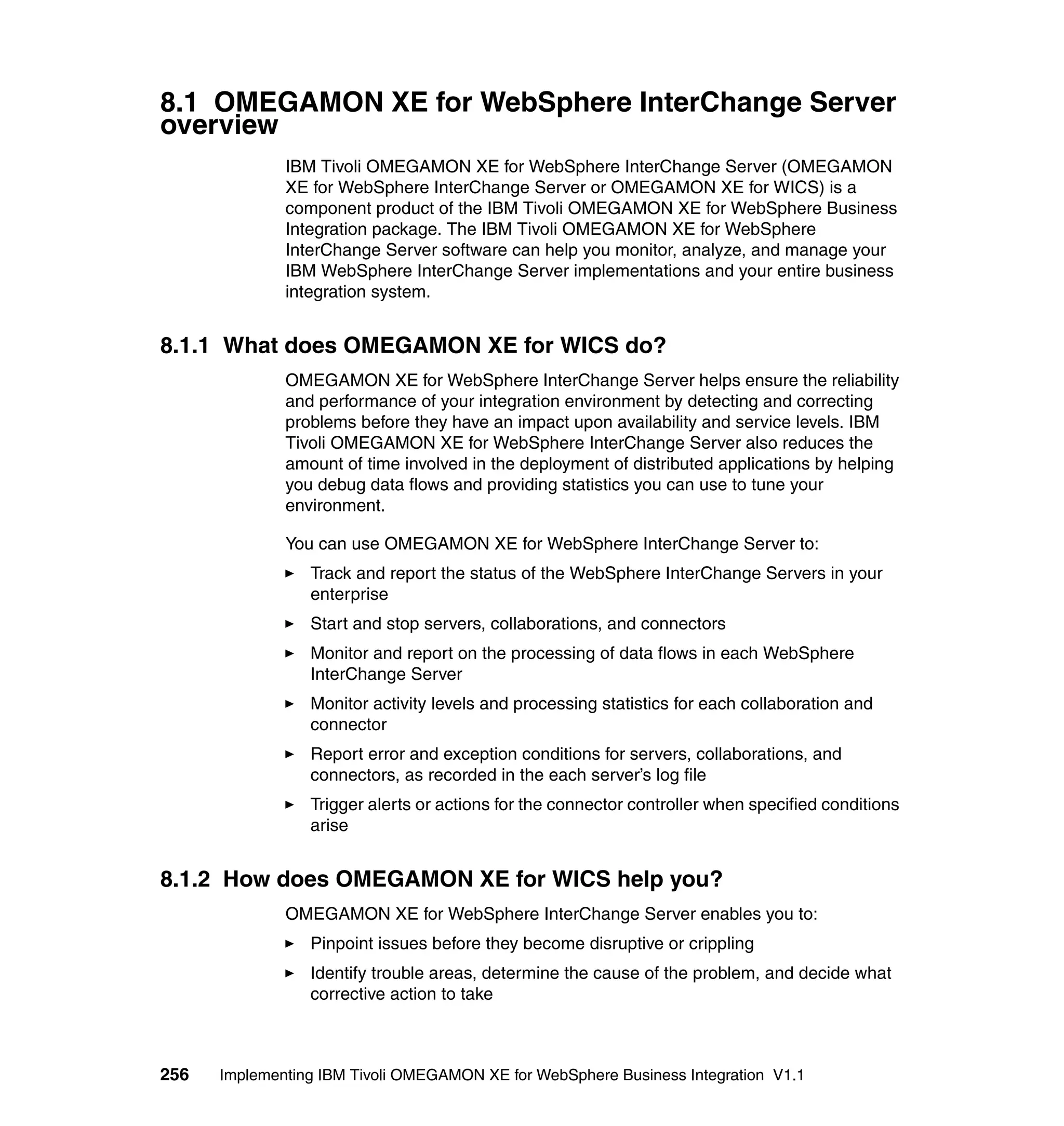 8.1 OMEGAMON XE for WebSphere InterChange Server
overview
              IBM Tivoli OMEGAMON XE for WebSphere InterChange Server (OMEGAMON
              XE for WebSphere InterChange Server or OMEGAMON XE for WICS) is a
              component product of the IBM Tivoli OMEGAMON XE for WebSphere Business
              Integration package. The IBM Tivoli OMEGAMON XE for WebSphere
              InterChange Server software can help you monitor, analyze, and manage your
              IBM WebSphere InterChange Server implementations and your entire business
              integration system.


8.1.1 What does OMEGAMON XE for WICS do?
              OMEGAMON XE for WebSphere InterChange Server helps ensure the reliability
              and performance of your integration environment by detecting and correcting
              problems before they have an impact upon availability and service levels. IBM
              Tivoli OMEGAMON XE for WebSphere InterChange Server also reduces the
              amount of time involved in the deployment of distributed applications by helping
              you debug data flows and providing statistics you can use to tune your
              environment.

              You can use OMEGAMON XE for WebSphere InterChange Server to:
                 Track and report the status of the WebSphere InterChange Servers in your
                 enterprise
                 Start and stop servers, collaborations, and connectors
                 Monitor and report on the processing of data flows in each WebSphere
                 InterChange Server
                 Monitor activity levels and processing statistics for each collaboration and
                 connector
                 Report error and exception conditions for servers, collaborations, and
                 connectors, as recorded in the each server’s log file
                 Trigger alerts or actions for the connector controller when specified conditions
                 arise


8.1.2 How does OMEGAMON XE for WICS help you?
              OMEGAMON XE for WebSphere InterChange Server enables you to:
                 Pinpoint issues before they become disruptive or crippling
                 Identify trouble areas, determine the cause of the problem, and decide what
                 corrective action to take



256   Implementing IBM Tivoli OMEGAMON XE for WebSphere Business Integration V1.1
 