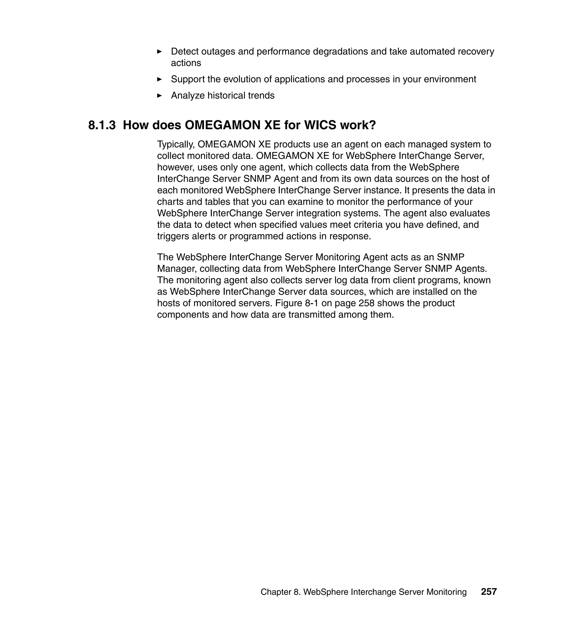 Detect outages and performance degradations and take automated recovery
            actions
            Support the evolution of applications and processes in your environment
            Analyze historical trends


8.1.3 How does OMEGAMON XE for WICS work?
         Typically, OMEGAMON XE products use an agent on each managed system to
         collect monitored data. OMEGAMON XE for WebSphere InterChange Server,
         however, uses only one agent, which collects data from the WebSphere
         InterChange Server SNMP Agent and from its own data sources on the host of
         each monitored WebSphere InterChange Server instance. It presents the data in
         charts and tables that you can examine to monitor the performance of your
         WebSphere InterChange Server integration systems. The agent also evaluates
         the data to detect when specified values meet criteria you have defined, and
         triggers alerts or programmed actions in response.

         The WebSphere InterChange Server Monitoring Agent acts as an SNMP
         Manager, collecting data from WebSphere InterChange Server SNMP Agents.
         The monitoring agent also collects server log data from client programs, known
         as WebSphere InterChange Server data sources, which are installed on the
         hosts of monitored servers. Figure 8-1 on page 258 shows the product
         components and how data are transmitted among them.




                                 Chapter 8. WebSphere Interchange Server Monitoring   257
 