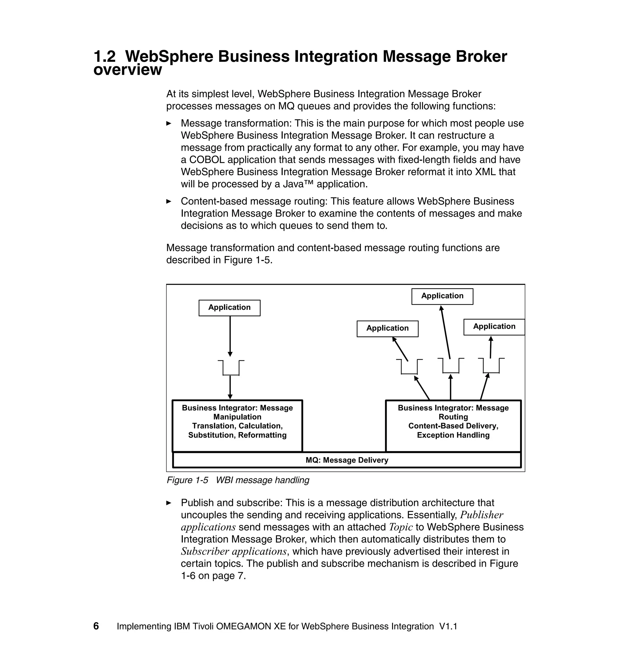 1.2 WebSphere Business Integration Message Broker
overview
              At its simplest level, WebSphere Business Integration Message Broker
              processes messages on MQ queues and provides the following functions:
                  Message transformation: This is the main purpose for which most people use
                  WebSphere Business Integration Message Broker. It can restructure a
                  message from practically any format to any other. For example, you may have
                  a COBOL application that sends messages with fixed-length fields and have
                  WebSphere Business Integration Message Broker reformat it into XML that
                  will be processed by a Java™ application.
                  Content-based message routing: This feature allows WebSphere Business
                  Integration Message Broker to examine the contents of messages and make
                  decisions as to which queues to send them to.

              Message transformation and content-based message routing functions are
              described in Figure 1-5.


                                                                             Application
                        Application

                                                               Application                 Application




                  Business Integrator: Message                          Business Integrator: Message
                          Manipulation                                            Routing
                    Translation, Calculation,                             Content-Based Delivery,
                   Substitution, Reformatting                               Exception Handling


                                                 MQ: Message Delivery

              Figure 1-5 WBI message handling

                  Publish and subscribe: This is a message distribution architecture that
                  uncouples the sending and receiving applications. Essentially, Publisher
                  applications send messages with an attached Topic to WebSphere Business
                  Integration Message Broker, which then automatically distributes them to
                  Subscriber applications, which have previously advertised their interest in
                  certain topics. The publish and subscribe mechanism is described in Figure
                  1-6 on page 7.



6   Implementing IBM Tivoli OMEGAMON XE for WebSphere Business Integration V1.1
 