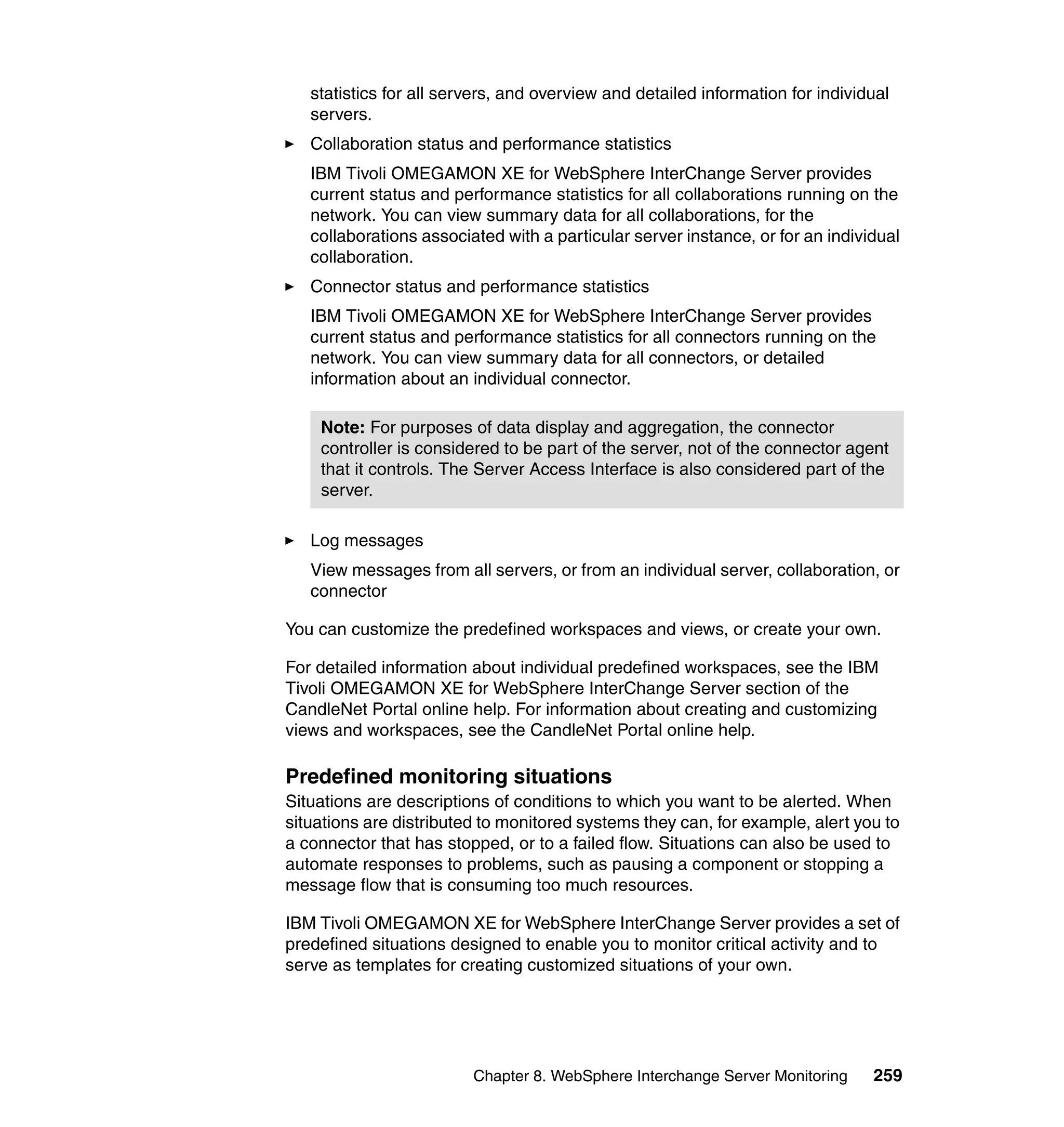 statistics for all servers, and overview and detailed information for individual
   servers.
   Collaboration status and performance statistics
   IBM Tivoli OMEGAMON XE for WebSphere InterChange Server provides
   current status and performance statistics for all collaborations running on the
   network. You can view summary data for all collaborations, for the
   collaborations associated with a particular server instance, or for an individual
   collaboration.
   Connector status and performance statistics
   IBM Tivoli OMEGAMON XE for WebSphere InterChange Server provides
   current status and performance statistics for all connectors running on the
   network. You can view summary data for all connectors, or detailed
   information about an individual connector.

    Note: For purposes of data display and aggregation, the connector
    controller is considered to be part of the server, not of the connector agent
    that it controls. The Server Access Interface is also considered part of the
    server.

   Log messages
   View messages from all servers, or from an individual server, collaboration, or
   connector

You can customize the predefined workspaces and views, or create your own.

For detailed information about individual predefined workspaces, see the IBM
Tivoli OMEGAMON XE for WebSphere InterChange Server section of the
CandleNet Portal online help. For information about creating and customizing
views and workspaces, see the CandleNet Portal online help.

Predefined monitoring situations
Situations are descriptions of conditions to which you want to be alerted. When
situations are distributed to monitored systems they can, for example, alert you to
a connector that has stopped, or to a failed flow. Situations can also be used to
automate responses to problems, such as pausing a component or stopping a
message flow that is consuming too much resources.

IBM Tivoli OMEGAMON XE for WebSphere InterChange Server provides a set of
predefined situations designed to enable you to monitor critical activity and to
serve as templates for creating customized situations of your own.




                         Chapter 8. WebSphere Interchange Server Monitoring     259
 