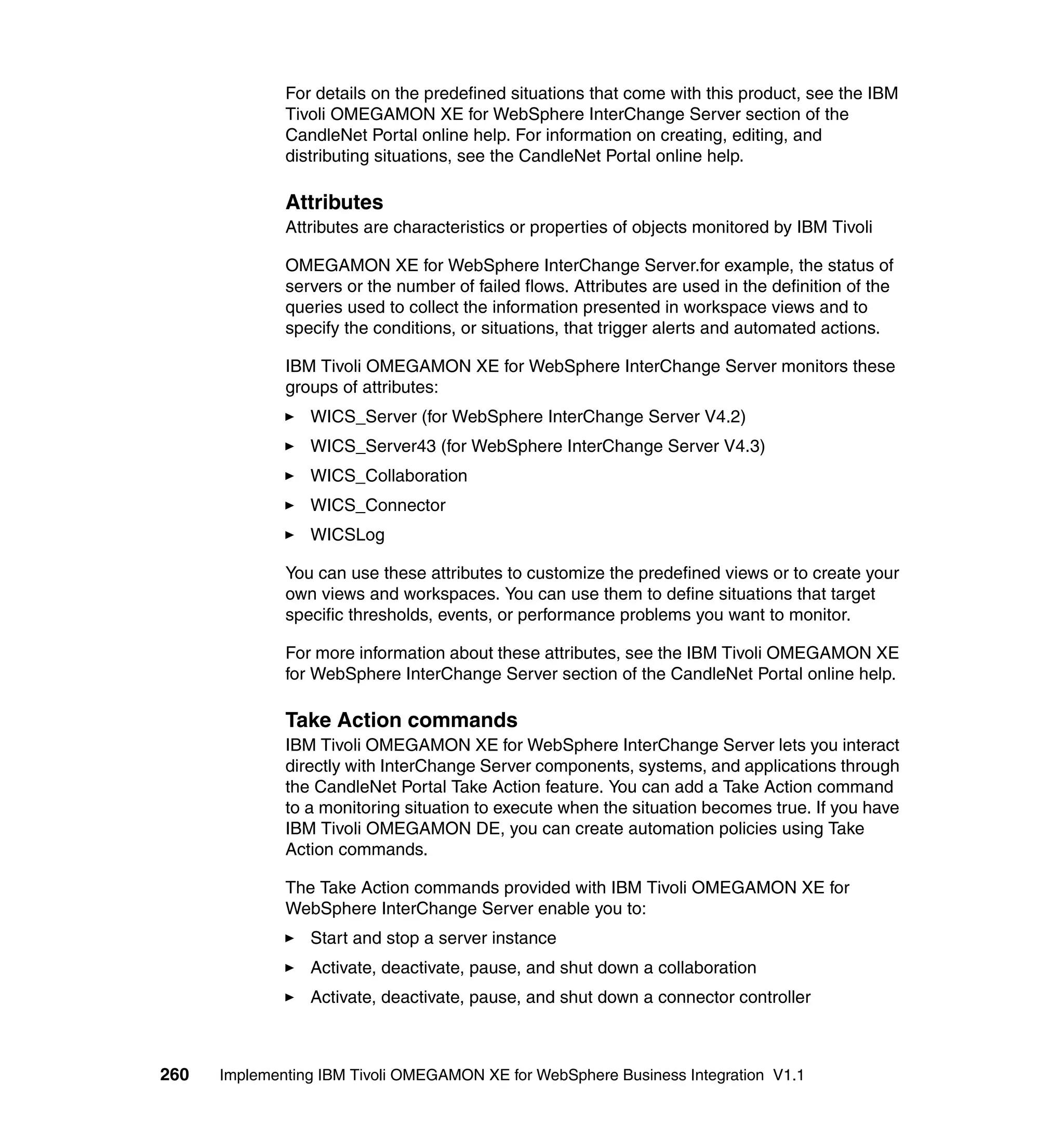 For details on the predefined situations that come with this product, see the IBM
              Tivoli OMEGAMON XE for WebSphere InterChange Server section of the
              CandleNet Portal online help. For information on creating, editing, and
              distributing situations, see the CandleNet Portal online help.

              Attributes
              Attributes are characteristics or properties of objects monitored by IBM Tivoli

              OMEGAMON XE for WebSphere InterChange Server.for example, the status of
              servers or the number of failed flows. Attributes are used in the definition of the
              queries used to collect the information presented in workspace views and to
              specify the conditions, or situations, that trigger alerts and automated actions.

              IBM Tivoli OMEGAMON XE for WebSphere InterChange Server monitors these
              groups of attributes:
                 WICS_Server (for WebSphere InterChange Server V4.2)
                 WICS_Server43 (for WebSphere InterChange Server V4.3)
                 WICS_Collaboration
                 WICS_Connector
                 WICSLog

              You can use these attributes to customize the predefined views or to create your
              own views and workspaces. You can use them to define situations that target
              specific thresholds, events, or performance problems you want to monitor.

              For more information about these attributes, see the IBM Tivoli OMEGAMON XE
              for WebSphere InterChange Server section of the CandleNet Portal online help.

              Take Action commands
              IBM Tivoli OMEGAMON XE for WebSphere InterChange Server lets you interact
              directly with InterChange Server components, systems, and applications through
              the CandleNet Portal Take Action feature. You can add a Take Action command
              to a monitoring situation to execute when the situation becomes true. If you have
              IBM Tivoli OMEGAMON DE, you can create automation policies using Take
              Action commands.

              The Take Action commands provided with IBM Tivoli OMEGAMON XE for
              WebSphere InterChange Server enable you to:
                 Start and stop a server instance
                 Activate, deactivate, pause, and shut down a collaboration
                 Activate, deactivate, pause, and shut down a connector controller



260   Implementing IBM Tivoli OMEGAMON XE for WebSphere Business Integration V1.1
 