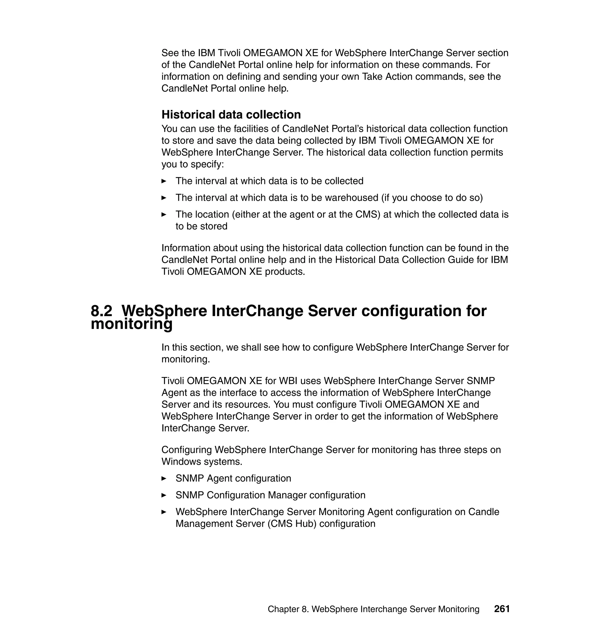 See the IBM Tivoli OMEGAMON XE for WebSphere InterChange Server section
        of the CandleNet Portal online help for information on these commands. For
        information on defining and sending your own Take Action commands, see the
        CandleNet Portal online help.

        Historical data collection
        You can use the facilities of CandleNet Portal’s historical data collection function
        to store and save the data being collected by IBM Tivoli OMEGAMON XE for
        WebSphere InterChange Server. The historical data collection function permits
        you to specify:
           The interval at which data is to be collected
           The interval at which data is to be warehoused (if you choose to do so)
           The location (either at the agent or at the CMS) at which the collected data is
           to be stored

        Information about using the historical data collection function can be found in the
        CandleNet Portal online help and in the Historical Data Collection Guide for IBM
        Tivoli OMEGAMON XE products.



8.2 WebSphere InterChange Server configuration for
monitoring
        In this section, we shall see how to configure WebSphere InterChange Server for
        monitoring.

        Tivoli OMEGAMON XE for WBI uses WebSphere InterChange Server SNMP
        Agent as the interface to access the information of WebSphere InterChange
        Server and its resources. You must configure Tivoli OMEGAMON XE and
        WebSphere InterChange Server in order to get the information of WebSphere
        InterChange Server.

        Configuring WebSphere InterChange Server for monitoring has three steps on
        Windows systems.
           SNMP Agent configuration
           SNMP Configuration Manager configuration
           WebSphere InterChange Server Monitoring Agent configuration on Candle
           Management Server (CMS Hub) configuration




                                 Chapter 8. WebSphere Interchange Server Monitoring     261
 