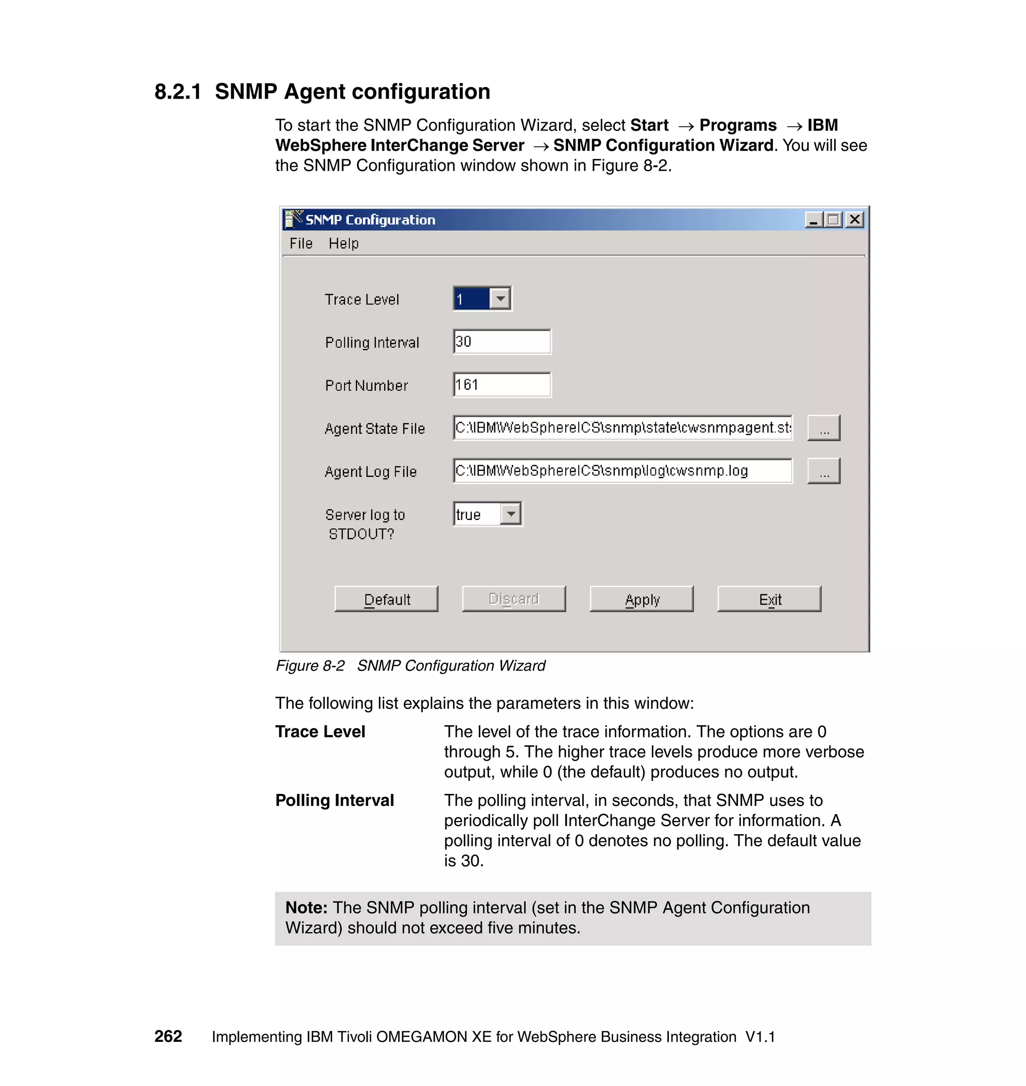 8.2.1 SNMP Agent configuration
              To start the SNMP Configuration Wizard, select Start → Programs → IBM
              WebSphere InterChange Server → SNMP Configuration Wizard. You will see
              the SNMP Configuration window shown in Figure 8-2.




              Figure 8-2 SNMP Configuration Wizard

              The following list explains the parameters in this window:
              Trace Level            The level of the trace information. The options are 0
                                     through 5. The higher trace levels produce more verbose
                                     output, while 0 (the default) produces no output.
              Polling Interval       The polling interval, in seconds, that SNMP uses to
                                     periodically poll InterChange Server for information. A
                                     polling interval of 0 denotes no polling. The default value
                                     is 30.

               Note: The SNMP polling interval (set in the SNMP Agent Configuration
               Wizard) should not exceed five minutes.




262   Implementing IBM Tivoli OMEGAMON XE for WebSphere Business Integration V1.1
 