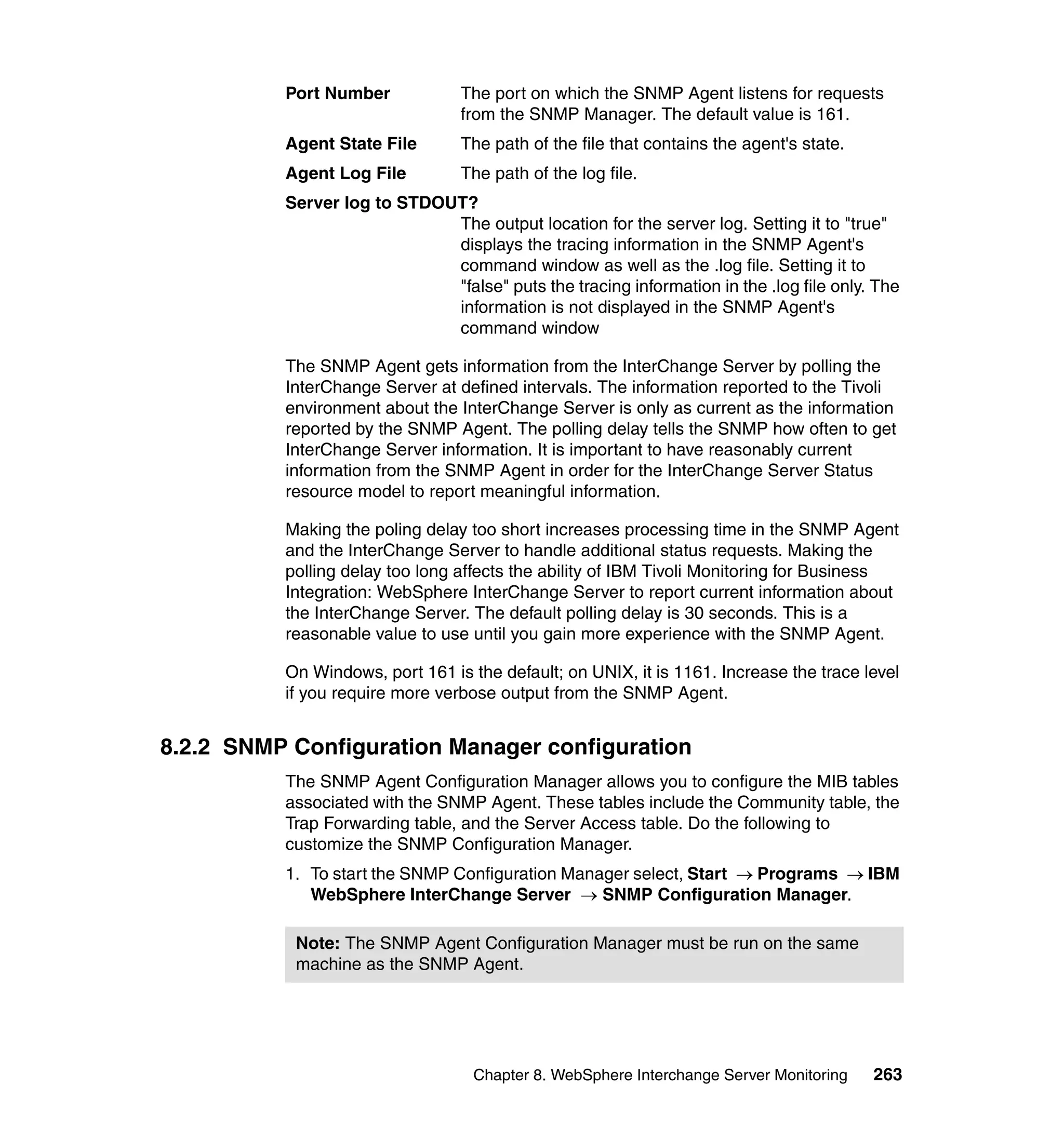 Port Number            The port on which the SNMP Agent listens for requests
                                 from the SNMP Manager. The default value is 161.
          Agent State File       The path of the file that contains the agent's state.
          Agent Log File         The path of the log file.
          Server log to STDOUT?
                             The output location for the server log. Setting it to "true"
                             displays the tracing information in the SNMP Agent's
                             command window as well as the .log file. Setting it to
                             "false" puts the tracing information in the .log file only. The
                             information is not displayed in the SNMP Agent's
                             command window

          The SNMP Agent gets information from the InterChange Server by polling the
          InterChange Server at defined intervals. The information reported to the Tivoli
          environment about the InterChange Server is only as current as the information
          reported by the SNMP Agent. The polling delay tells the SNMP how often to get
          InterChange Server information. It is important to have reasonably current
          information from the SNMP Agent in order for the InterChange Server Status
          resource model to report meaningful information.

          Making the poling delay too short increases processing time in the SNMP Agent
          and the InterChange Server to handle additional status requests. Making the
          polling delay too long affects the ability of IBM Tivoli Monitoring for Business
          Integration: WebSphere InterChange Server to report current information about
          the InterChange Server. The default polling delay is 30 seconds. This is a
          reasonable value to use until you gain more experience with the SNMP Agent.

          On Windows, port 161 is the default; on UNIX, it is 1161. Increase the trace level
          if you require more verbose output from the SNMP Agent.


8.2.2 SNMP Configuration Manager configuration
          The SNMP Agent Configuration Manager allows you to configure the MIB tables
          associated with the SNMP Agent. These tables include the Community table, the
          Trap Forwarding table, and the Server Access table. Do the following to
          customize the SNMP Configuration Manager.
          1. To start the SNMP Configuration Manager select, Start → Programs → IBM
             WebSphere InterChange Server → SNMP Configuration Manager.

           Note: The SNMP Agent Configuration Manager must be run on the same
           machine as the SNMP Agent.




                                   Chapter 8. WebSphere Interchange Server Monitoring    263
 