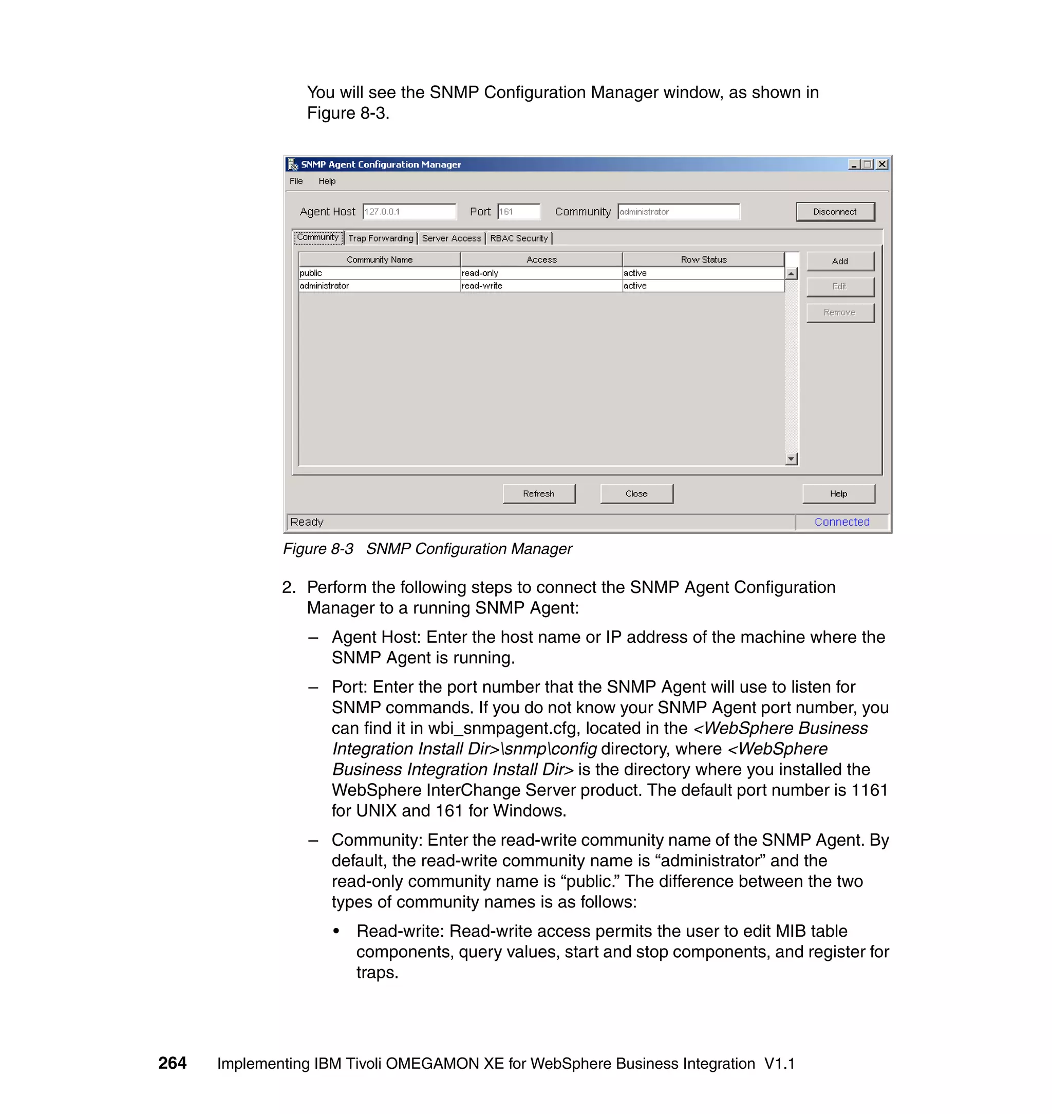 You will see the SNMP Configuration Manager window, as shown in
                 Figure 8-3.




              Figure 8-3 SNMP Configuration Manager

              2. Perform the following steps to connect the SNMP Agent Configuration
                 Manager to a running SNMP Agent:
                 – Agent Host: Enter the host name or IP address of the machine where the
                   SNMP Agent is running.
                 – Port: Enter the port number that the SNMP Agent will use to listen for
                   SNMP commands. If you do not know your SNMP Agent port number, you
                   can find it in wbi_snmpagent.cfg, located in the <WebSphere Business
                   Integration Install Dir>snmpconfig directory, where <WebSphere
                   Business Integration Install Dir> is the directory where you installed the
                   WebSphere InterChange Server product. The default port number is 1161
                   for UNIX and 161 for Windows.
                 – Community: Enter the read-write community name of the SNMP Agent. By
                   default, the read-write community name is “administrator” and the
                   read-only community name is “public.” The difference between the two
                   types of community names is as follows:
                     •   Read-write: Read-write access permits the user to edit MIB table
                         components, query values, start and stop components, and register for
                         traps.




264   Implementing IBM Tivoli OMEGAMON XE for WebSphere Business Integration V1.1
 