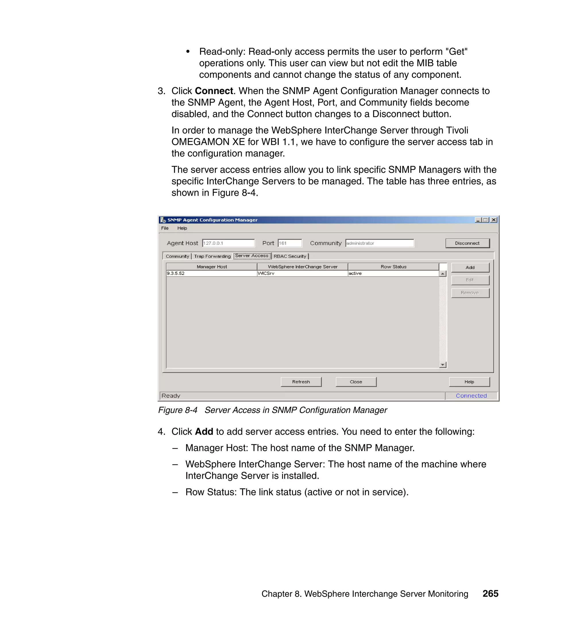 •   Read-only: Read-only access permits the user to perform "Get"
          operations only. This user can view but not edit the MIB table
          components and cannot change the status of any component.
3. Click Connect. When the SNMP Agent Configuration Manager connects to
   the SNMP Agent, the Agent Host, Port, and Community fields become
   disabled, and the Connect button changes to a Disconnect button.
   In order to manage the WebSphere InterChange Server through Tivoli
   OMEGAMON XE for WBI 1.1, we have to configure the server access tab in
   the configuration manager.
   The server access entries allow you to link specific SNMP Managers with the
   specific InterChange Servers to be managed. The table has three entries, as
   shown in Figure 8-4.




Figure 8-4 Server Access in SNMP Configuration Manager

4. Click Add to add server access entries. You need to enter the following:
   – Manager Host: The host name of the SNMP Manager.
   – WebSphere InterChange Server: The host name of the machine where
     InterChange Server is installed.
   – Row Status: The link status (active or not in service).




                        Chapter 8. WebSphere Interchange Server Monitoring    265
 