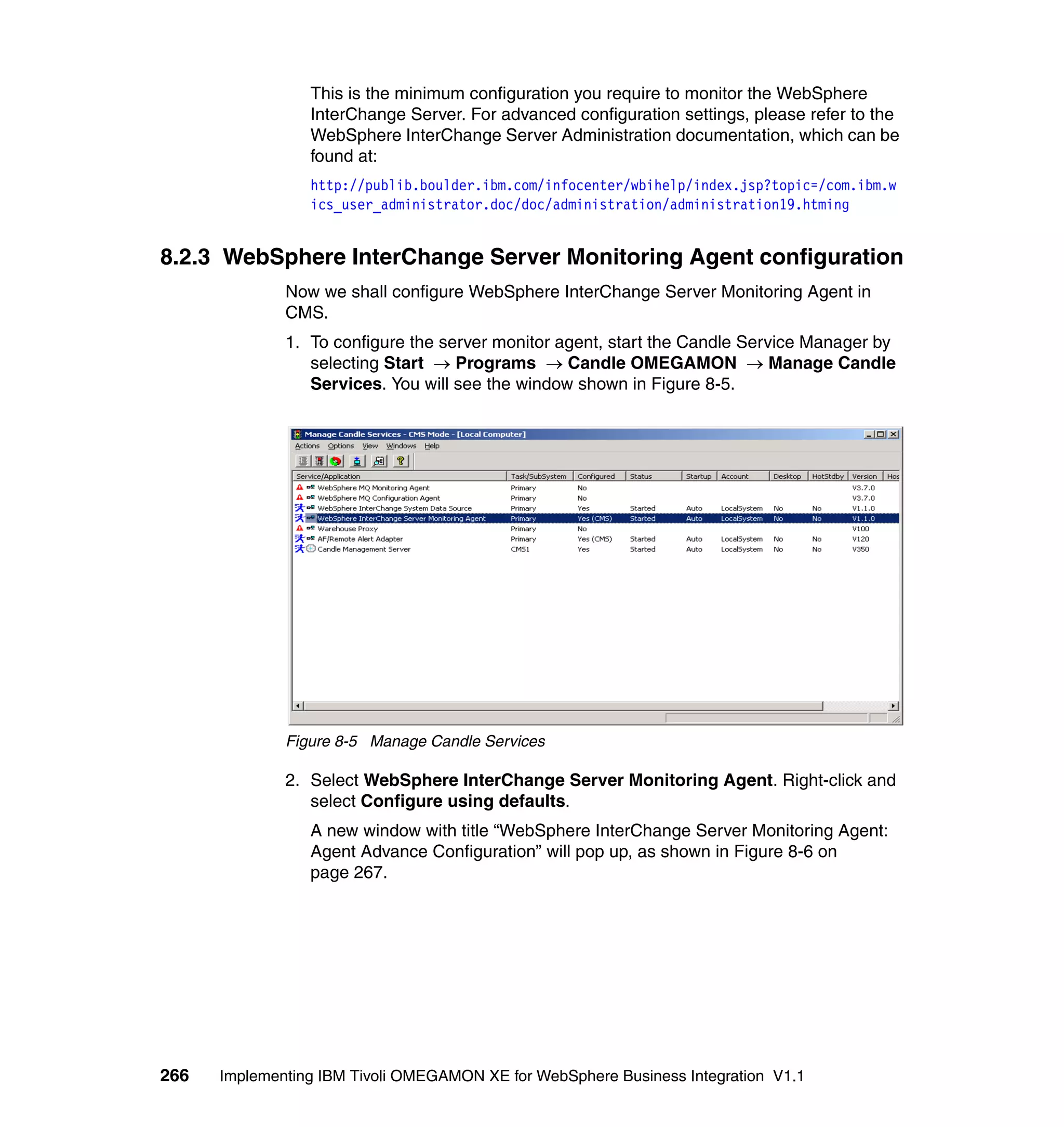 This is the minimum configuration you require to monitor the WebSphere
                 InterChange Server. For advanced configuration settings, please refer to the
                 WebSphere InterChange Server Administration documentation, which can be
                 found at:
                 http://publib.boulder.ibm.com/infocenter/wbihelp/index.jsp?topic=/com.ibm.w
                 ics_user_administrator.doc/doc/administration/administration19.htming


8.2.3 WebSphere InterChange Server Monitoring Agent configuration
              Now we shall configure WebSphere InterChange Server Monitoring Agent in
              CMS.
              1. To configure the server monitor agent, start the Candle Service Manager by
                 selecting Start → Programs → Candle OMEGAMON → Manage Candle
                 Services. You will see the window shown in Figure 8-5.




              Figure 8-5 Manage Candle Services

              2. Select WebSphere InterChange Server Monitoring Agent. Right-click and
                 select Configure using defaults.
                 A new window with title “WebSphere InterChange Server Monitoring Agent:
                 Agent Advance Configuration” will pop up, as shown in Figure 8-6 on
                 page 267.




266   Implementing IBM Tivoli OMEGAMON XE for WebSphere Business Integration V1.1
 