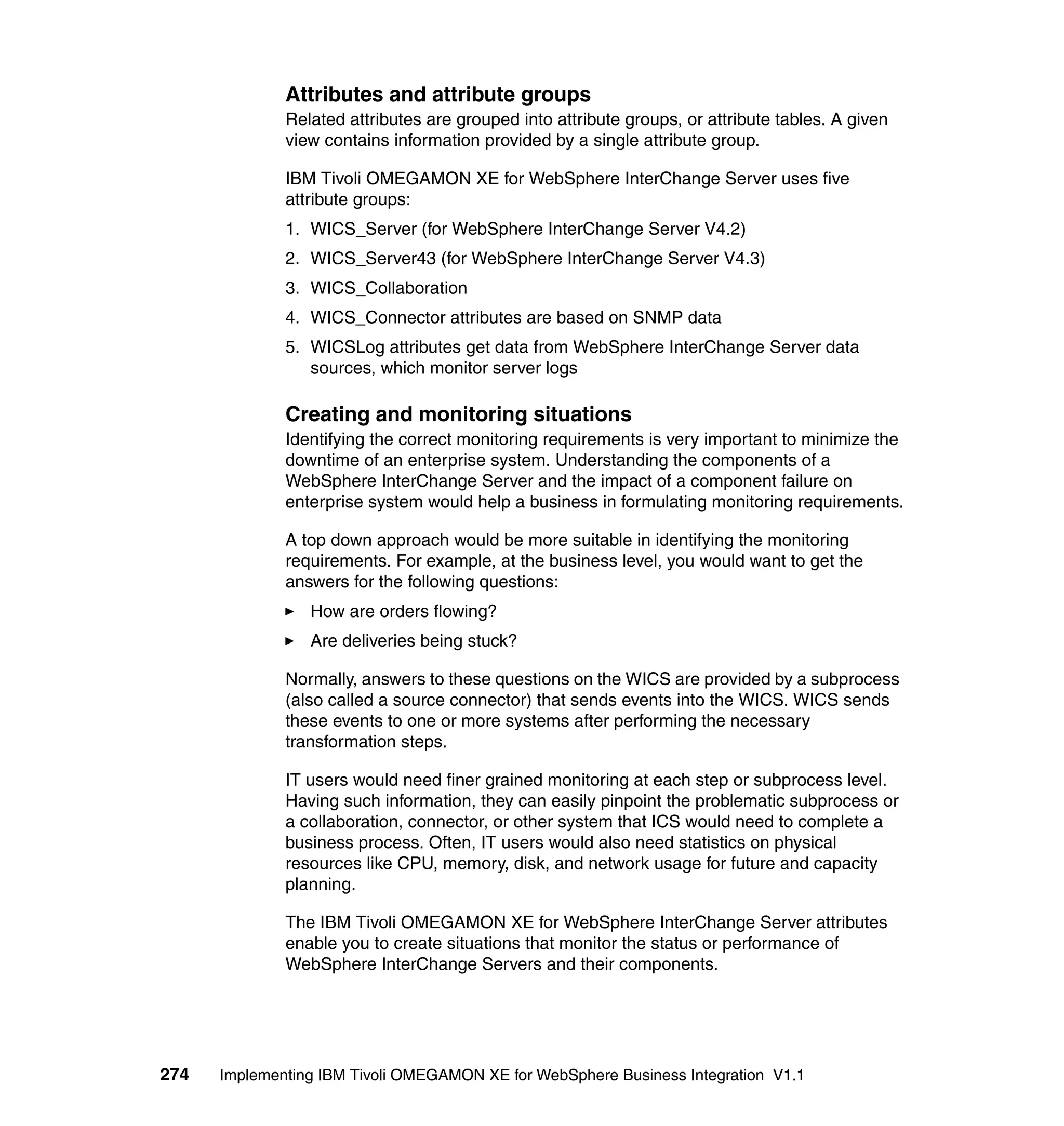 Attributes and attribute groups
              Related attributes are grouped into attribute groups, or attribute tables. A given
              view contains information provided by a single attribute group.

              IBM Tivoli OMEGAMON XE for WebSphere InterChange Server uses five
              attribute groups:
              1. WICS_Server (for WebSphere InterChange Server V4.2)
              2. WICS_Server43 (for WebSphere InterChange Server V4.3)
              3. WICS_Collaboration
              4. WICS_Connector attributes are based on SNMP data
              5. WICSLog attributes get data from WebSphere InterChange Server data
                 sources, which monitor server logs

              Creating and monitoring situations
              Identifying the correct monitoring requirements is very important to minimize the
              downtime of an enterprise system. Understanding the components of a
              WebSphere InterChange Server and the impact of a component failure on
              enterprise system would help a business in formulating monitoring requirements.

              A top down approach would be more suitable in identifying the monitoring
              requirements. For example, at the business level, you would want to get the
              answers for the following questions:
                 How are orders flowing?
                 Are deliveries being stuck?

              Normally, answers to these questions on the WICS are provided by a subprocess
              (also called a source connector) that sends events into the WICS. WICS sends
              these events to one or more systems after performing the necessary
              transformation steps.

              IT users would need finer grained monitoring at each step or subprocess level.
              Having such information, they can easily pinpoint the problematic subprocess or
              a collaboration, connector, or other system that ICS would need to complete a
              business process. Often, IT users would also need statistics on physical
              resources like CPU, memory, disk, and network usage for future and capacity
              planning.

              The IBM Tivoli OMEGAMON XE for WebSphere InterChange Server attributes
              enable you to create situations that monitor the status or performance of
              WebSphere InterChange Servers and their components.




274   Implementing IBM Tivoli OMEGAMON XE for WebSphere Business Integration V1.1
 