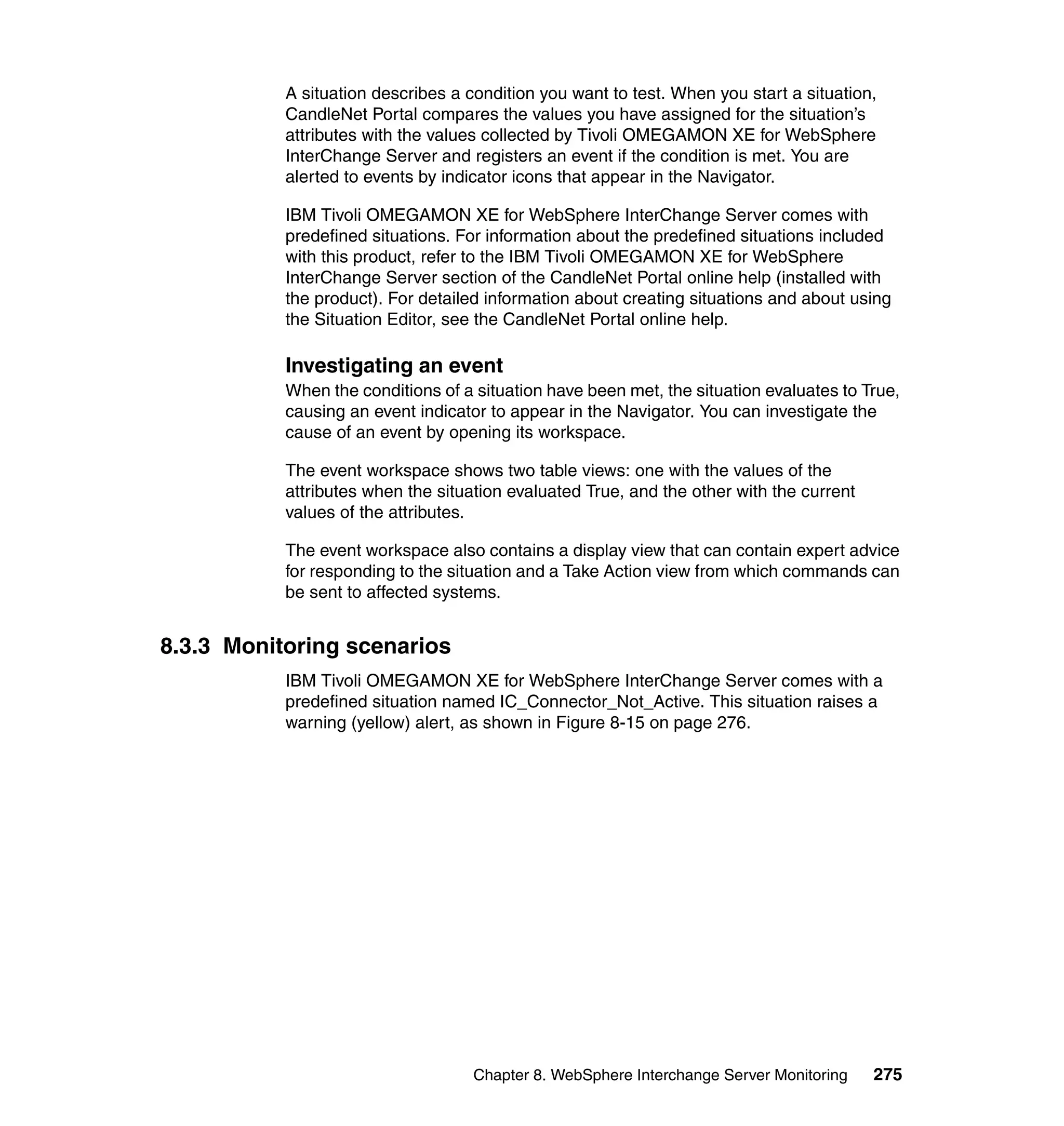 A situation describes a condition you want to test. When you start a situation,
           CandleNet Portal compares the values you have assigned for the situation’s
           attributes with the values collected by Tivoli OMEGAMON XE for WebSphere
           InterChange Server and registers an event if the condition is met. You are
           alerted to events by indicator icons that appear in the Navigator.

           IBM Tivoli OMEGAMON XE for WebSphere InterChange Server comes with
           predefined situations. For information about the predefined situations included
           with this product, refer to the IBM Tivoli OMEGAMON XE for WebSphere
           InterChange Server section of the CandleNet Portal online help (installed with
           the product). For detailed information about creating situations and about using
           the Situation Editor, see the CandleNet Portal online help.

           Investigating an event
           When the conditions of a situation have been met, the situation evaluates to True,
           causing an event indicator to appear in the Navigator. You can investigate the
           cause of an event by opening its workspace.

           The event workspace shows two table views: one with the values of the
           attributes when the situation evaluated True, and the other with the current
           values of the attributes.

           The event workspace also contains a display view that can contain expert advice
           for responding to the situation and a Take Action view from which commands can
           be sent to affected systems.


8.3.3 Monitoring scenarios
           IBM Tivoli OMEGAMON XE for WebSphere InterChange Server comes with a
           predefined situation named IC_Connector_Not_Active. This situation raises a
           warning (yellow) alert, as shown in Figure 8-15 on page 276.




                                    Chapter 8. WebSphere Interchange Server Monitoring    275
 