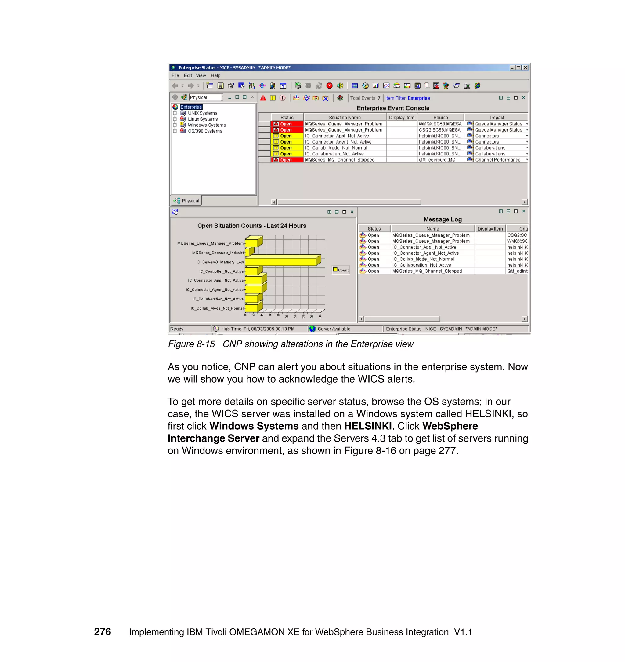 Figure 8-15 CNP showing alterations in the Enterprise view

              As you notice, CNP can alert you about situations in the enterprise system. Now
              we will show you how to acknowledge the WICS alerts.

              To get more details on specific server status, browse the OS systems; in our
              case, the WICS server was installed on a Windows system called HELSINKI, so
              first click Windows Systems and then HELSINKI. Click WebSphere
              Interchange Server and expand the Servers 4.3 tab to get list of servers running
              on Windows environment, as shown in Figure 8-16 on page 277.




276   Implementing IBM Tivoli OMEGAMON XE for WebSphere Business Integration V1.1
 