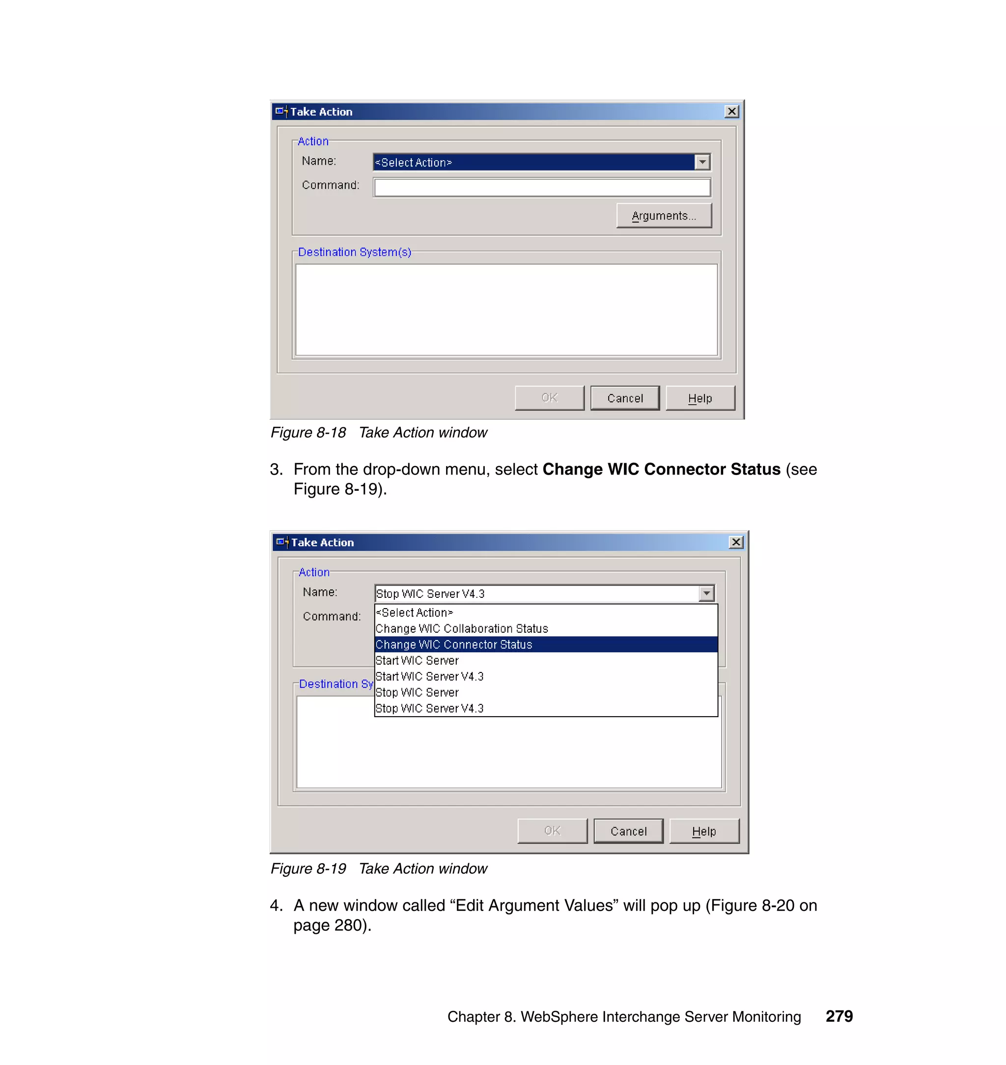 Figure 8-18 Take Action window

3. From the drop-down menu, select Change WIC Connector Status (see
   Figure 8-19).




Figure 8-19 Take Action window

4. A new window called “Edit Argument Values” will pop up (Figure 8-20 on
   page 280).




                        Chapter 8. WebSphere Interchange Server Monitoring   279
 