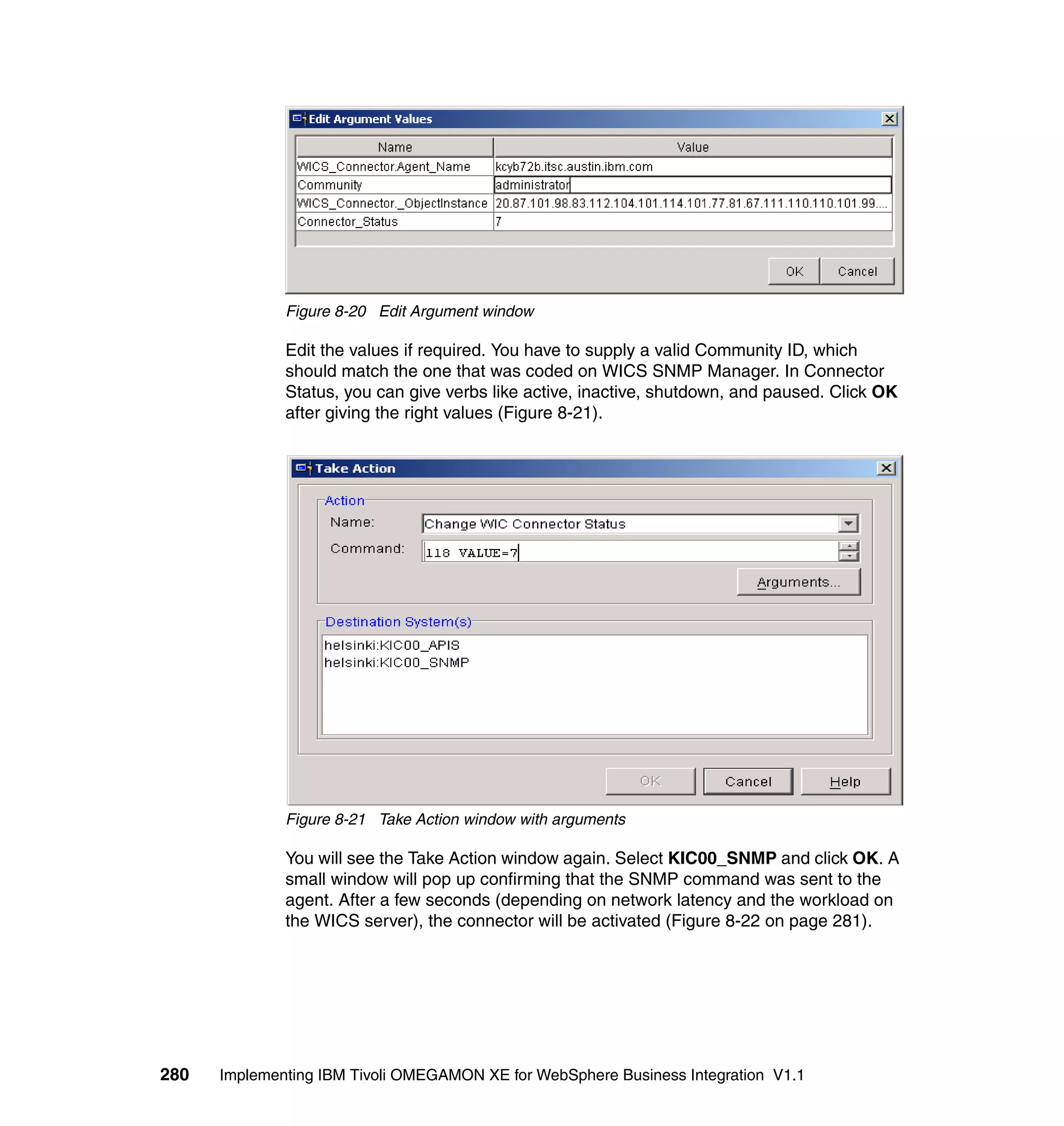 Figure 8-20 Edit Argument window

              Edit the values if required. You have to supply a valid Community ID, which
              should match the one that was coded on WICS SNMP Manager. In Connector
              Status, you can give verbs like active, inactive, shutdown, and paused. Click OK
              after giving the right values (Figure 8-21).




              Figure 8-21 Take Action window with arguments

              You will see the Take Action window again. Select KIC00_SNMP and click OK. A
              small window will pop up confirming that the SNMP command was sent to the
              agent. After a few seconds (depending on network latency and the workload on
              the WICS server), the connector will be activated (Figure 8-22 on page 281).




280   Implementing IBM Tivoli OMEGAMON XE for WebSphere Business Integration V1.1
 