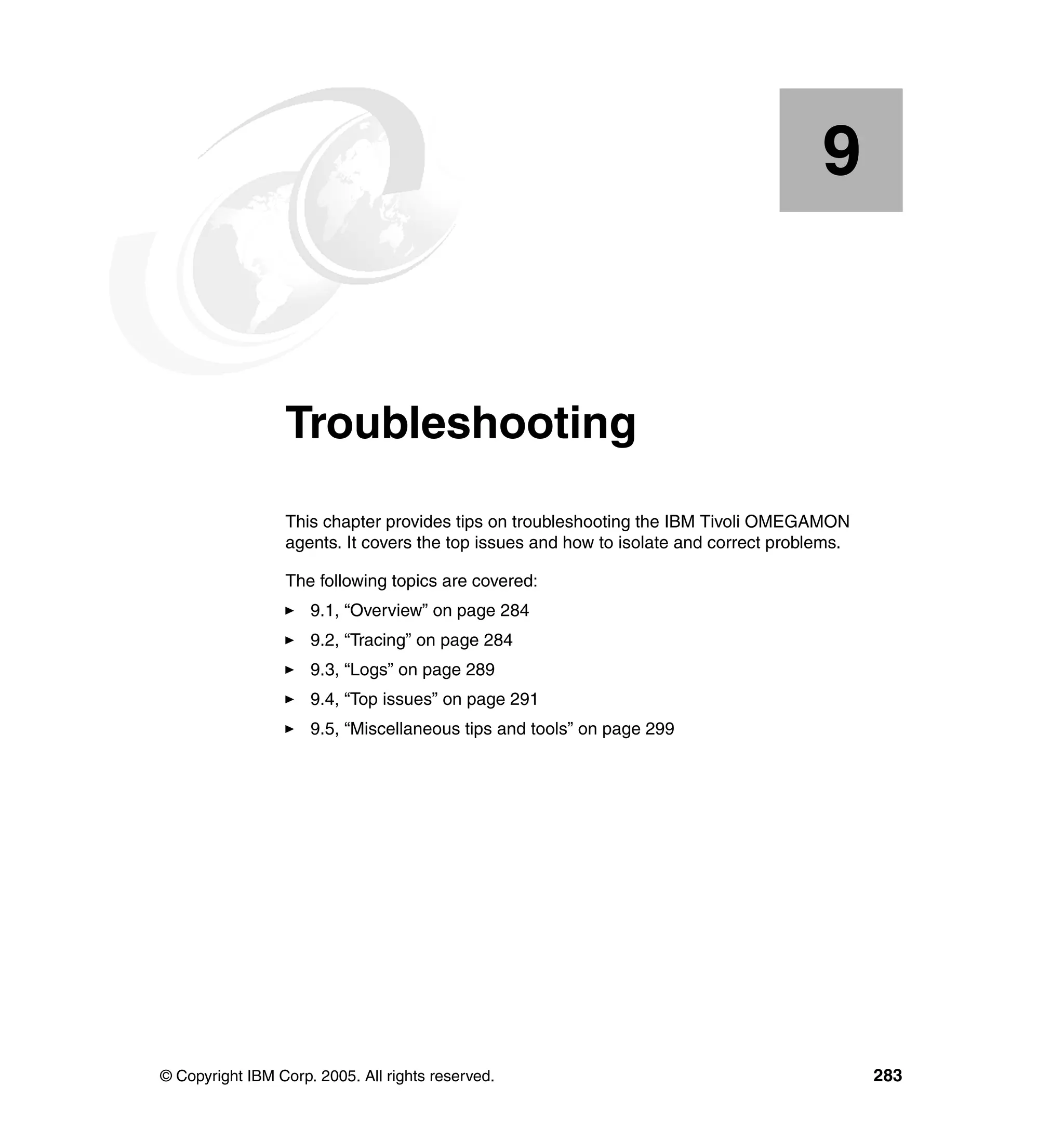 9


    Chapter 9.   Troubleshooting
                 This chapter provides tips on troubleshooting the IBM Tivoli OMEGAMON
                 agents. It covers the top issues and how to isolate and correct problems.

                 The following topics are covered:
                     9.1, “Overview” on page 284
                     9.2, “Tracing” on page 284
                     9.3, “Logs” on page 289
                     9.4, “Top issues” on page 291
                     9.5, “Miscellaneous tips and tools” on page 299




© Copyright IBM Corp. 2005. All rights reserved.                                             283
 