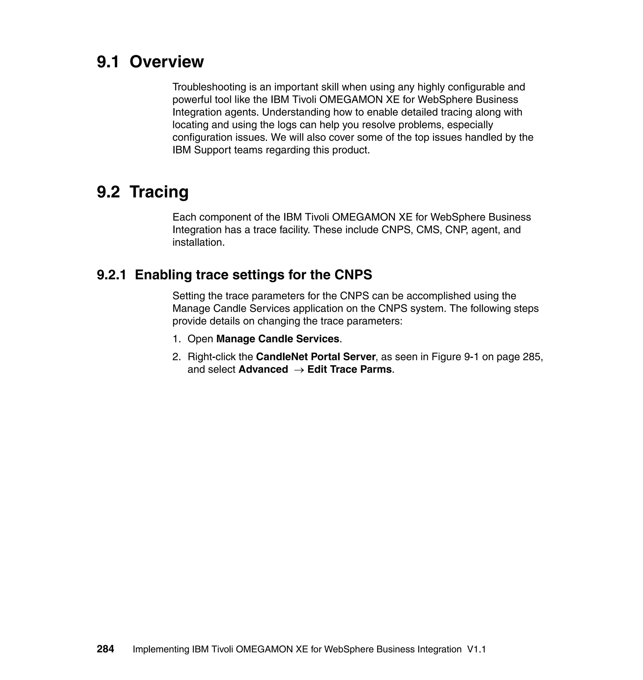 9.1 Overview
              Troubleshooting is an important skill when using any highly configurable and
              powerful tool like the IBM Tivoli OMEGAMON XE for WebSphere Business
              Integration agents. Understanding how to enable detailed tracing along with
              locating and using the logs can help you resolve problems, especially
              configuration issues. We will also cover some of the top issues handled by the
              IBM Support teams regarding this product.



9.2 Tracing
              Each component of the IBM Tivoli OMEGAMON XE for WebSphere Business
              Integration has a trace facility. These include CNPS, CMS, CNP, agent, and
              installation.


9.2.1 Enabling trace settings for the CNPS
              Setting the trace parameters for the CNPS can be accomplished using the
              Manage Candle Services application on the CNPS system. The following steps
              provide details on changing the trace parameters:
              1. Open Manage Candle Services.
              2. Right-click the CandleNet Portal Server, as seen in Figure 9-1 on page 285,
                 and select Advanced → Edit Trace Parms.




284   Implementing IBM Tivoli OMEGAMON XE for WebSphere Business Integration V1.1
 