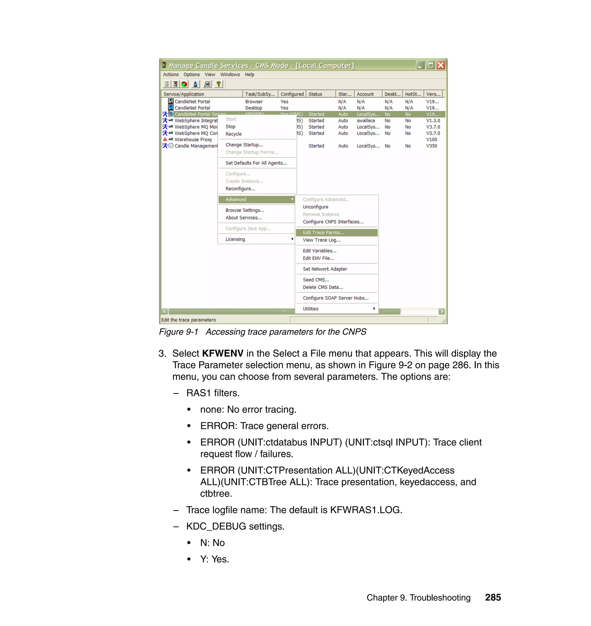 Figure 9-1 Accessing trace parameters for the CNPS

3. Select KFWENV in the Select a File menu that appears. This will display the
   Trace Parameter selection menu, as shown in Figure 9-2 on page 286. In this
   menu, you can choose from several parameters. The options are:
   – RAS1 filters.
      •   none: No error tracing.
      •   ERROR: Trace general errors.
      •   ERROR (UNIT:ctdatabus INPUT) (UNIT:ctsql INPUT): Trace client
          request flow / failures.
      •   ERROR (UNIT:CTPresentation ALL)(UNIT:CTKeyedAccess
          ALL)(UNIT:CTBTree ALL): Trace presentation, keyedaccess, and
          ctbtree.
   – Trace logfile name: The default is KFWRAS1.LOG.
   – KDC_DEBUG settings.
      •   N: No
      •   Y: Yes.


                                                     Chapter 9. Troubleshooting   285
 