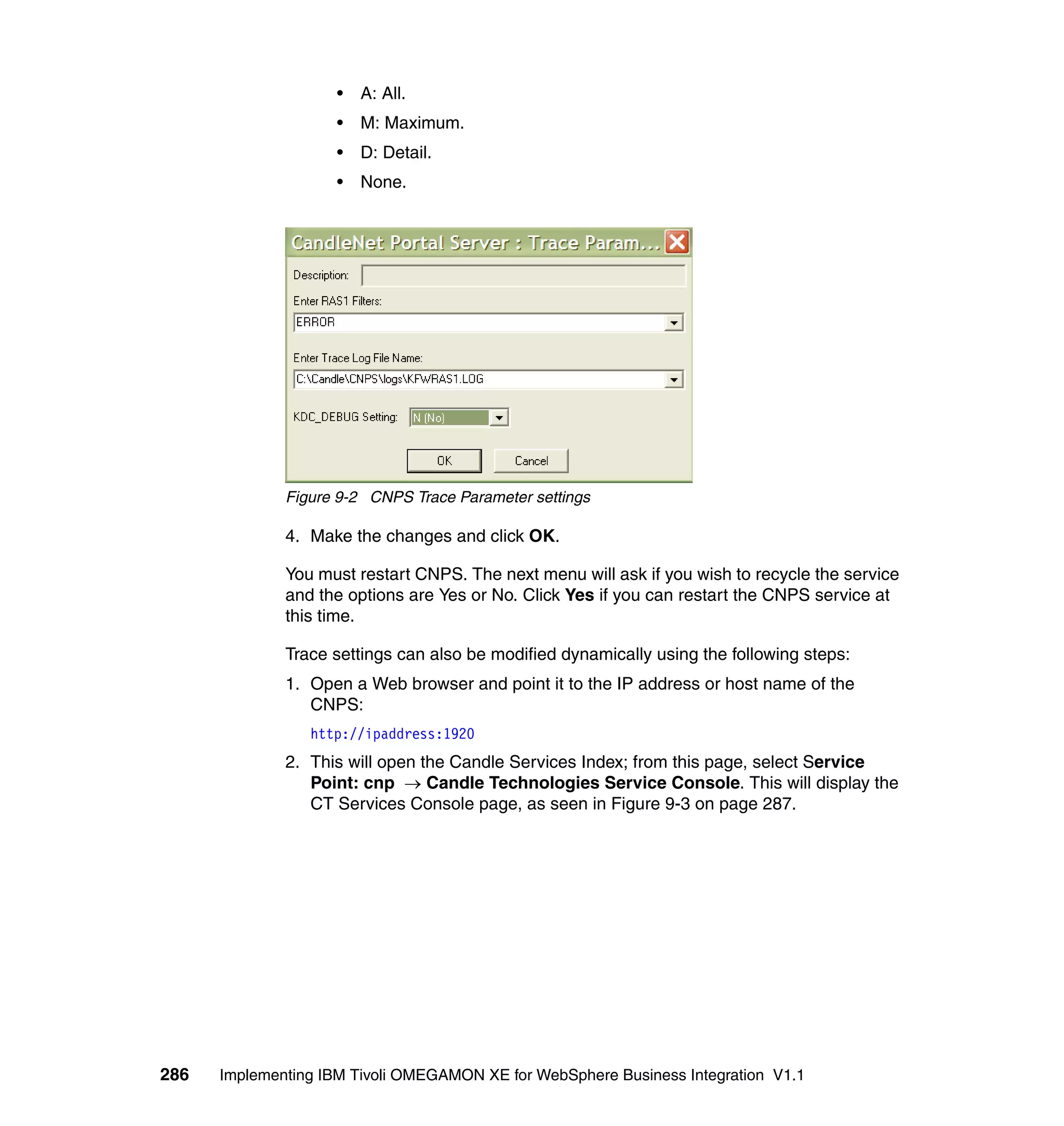 •   A: All.
                     •   M: Maximum.
                     •   D: Detail.
                     •   None.




              Figure 9-2 CNPS Trace Parameter settings

              4. Make the changes and click OK.

              You must restart CNPS. The next menu will ask if you wish to recycle the service
              and the options are Yes or No. Click Yes if you can restart the CNPS service at
              this time.

              Trace settings can also be modified dynamically using the following steps:
              1. Open a Web browser and point it to the IP address or host name of the
                 CNPS:
                 http://ipaddress:1920
              2. This will open the Candle Services Index; from this page, select Service
                 Point: cnp → Candle Technologies Service Console. This will display the
                 CT Services Console page, as seen in Figure 9-3 on page 287.




286   Implementing IBM Tivoli OMEGAMON XE for WebSphere Business Integration V1.1
 