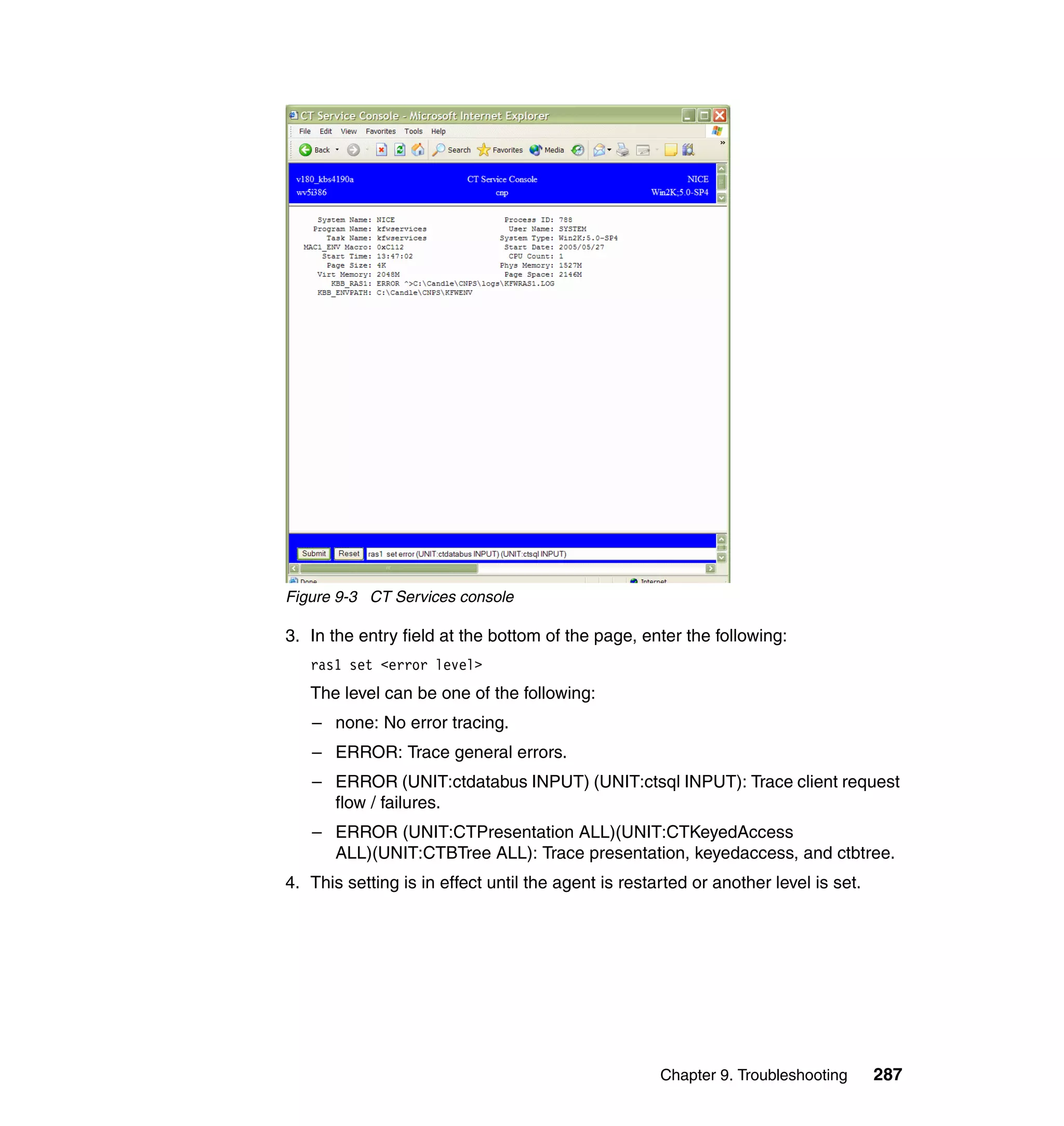 Figure 9-3 CT Services console

3. In the entry field at the bottom of the page, enter the following:
   ras1 set <error level>
   The level can be one of the following:
   – none: No error tracing.
   – ERROR: Trace general errors.
   – ERROR (UNIT:ctdatabus INPUT) (UNIT:ctsql INPUT): Trace client request
     flow / failures.
   – ERROR (UNIT:CTPresentation ALL)(UNIT:CTKeyedAccess
     ALL)(UNIT:CTBTree ALL): Trace presentation, keyedaccess, and ctbtree.
4. This setting is in effect until the agent is restarted or another level is set.




                                                     Chapter 9. Troubleshooting      287
 