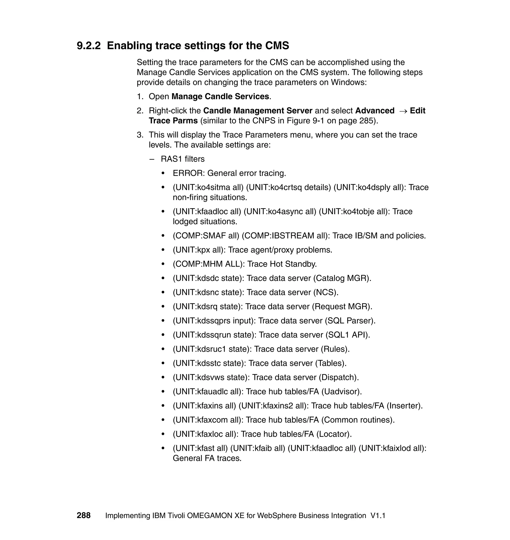9.2.2 Enabling trace settings for the CMS
              Setting the trace parameters for the CMS can be accomplished using the
              Manage Candle Services application on the CMS system. The following steps
              provide details on changing the trace parameters on Windows:
              1. Open Manage Candle Services.
              2. Right-click the Candle Management Server and select Advanced → Edit
                 Trace Parms (similar to the CNPS in Figure 9-1 on page 285).
              3. This will display the Trace Parameters menu, where you can set the trace
                 levels. The available settings are:
                 – RAS1 filters
                     •   ERROR: General error tracing.
                     •   (UNIT:ko4sitma all) (UNIT:ko4crtsq details) (UNIT:ko4dsply all): Trace
                         non-firing situations.
                     •   (UNIT:kfaadloc all) (UNIT:ko4async all) (UNIT:ko4tobje all): Trace
                         lodged situations.
                     •   (COMP:SMAF all) (COMP:IBSTREAM all): Trace IB/SM and policies.
                     •   (UNIT:kpx all): Trace agent/proxy problems.
                     •   (COMP:MHM ALL): Trace Hot Standby.
                     •   (UNIT:kdsdc state): Trace data server (Catalog MGR).
                     •   (UNIT:kdsnc state): Trace data server (NCS).
                     •   (UNIT:kdsrq state): Trace data server (Request MGR).
                     •   (UNIT:kdssqprs input): Trace data server (SQL Parser).
                     •   (UNIT:kdssqrun state): Trace data server (SQL1 API).
                     •   (UNIT:kdsruc1 state): Trace data server (Rules).
                     •   (UNIT:kdsstc state): Trace data server (Tables).
                     •   (UNIT:kdsvws state): Trace data server (Dispatch).
                     •   (UNIT:kfauadlc all): Trace hub tables/FA (Uadvisor).
                     •   (UNIT:kfaxins all) (UNIT:kfaxins2 all): Trace hub tables/FA (Inserter).
                     •   (UNIT:kfaxcom all): Trace hub tables/FA (Common routines).
                     •   (UNIT:kfaxloc all): Trace hub tables/FA (Locator).
                     •   (UNIT:kfast all) (UNIT:kfaib all) (UNIT:kfaadloc all) (UNIT:kfaixlod all):
                         General FA traces.




288   Implementing IBM Tivoli OMEGAMON XE for WebSphere Business Integration V1.1
 