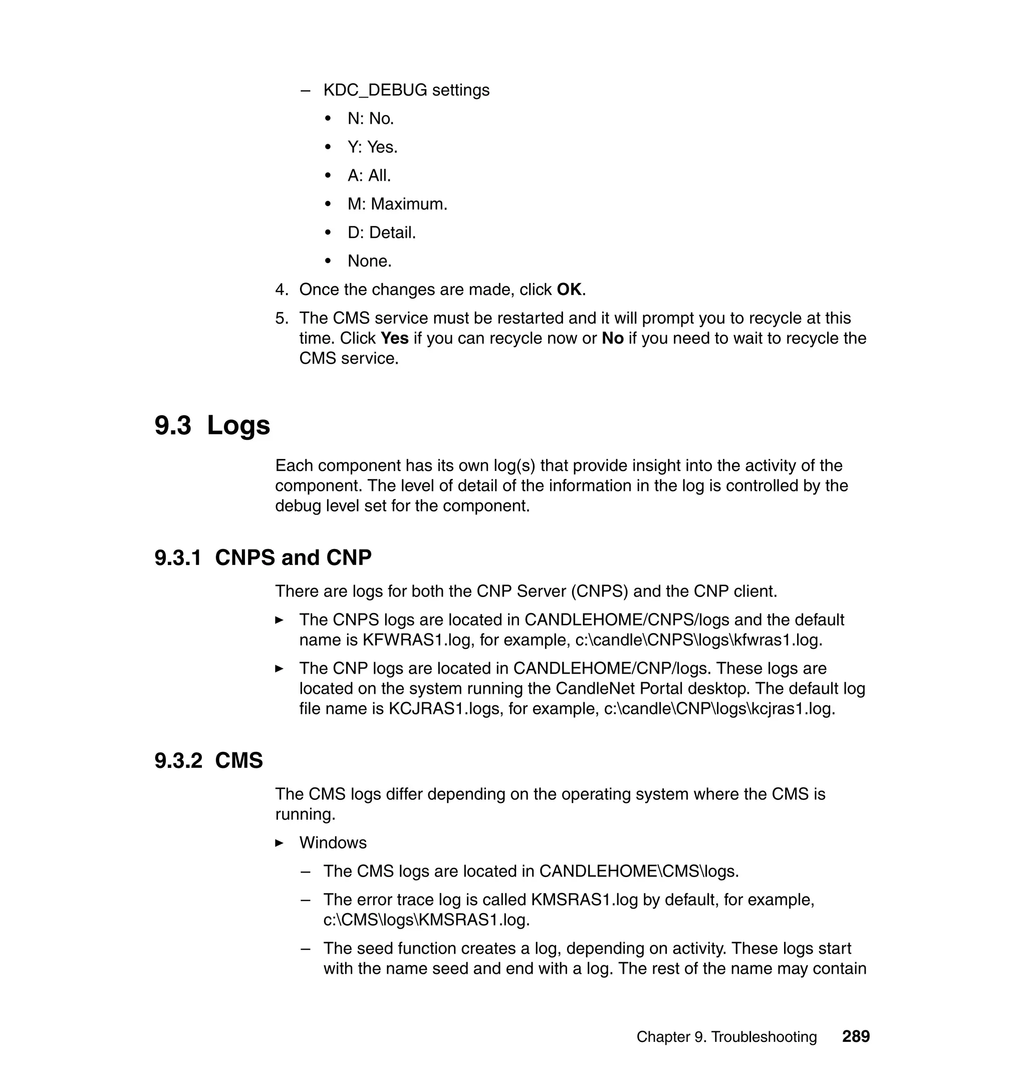 – KDC_DEBUG settings
                   •   N: No.
                   •   Y: Yes.
                   •   A: All.
                   •   M: Maximum.
                   •   D: Detail.
                   •   None.
            4. Once the changes are made, click OK.
            5. The CMS service must be restarted and it will prompt you to recycle at this
               time. Click Yes if you can recycle now or No if you need to wait to recycle the
               CMS service.



9.3 Logs
            Each component has its own log(s) that provide insight into the activity of the
            component. The level of detail of the information in the log is controlled by the
            debug level set for the component.


9.3.1 CNPS and CNP
            There are logs for both the CNP Server (CNPS) and the CNP client.
               The CNPS logs are located in CANDLEHOME/CNPS/logs and the default
               name is KFWRAS1.log, for example, c:candleCNPSlogskfwras1.log.
               The CNP logs are located in CANDLEHOME/CNP/logs. These logs are
               located on the system running the CandleNet Portal desktop. The default log
               file name is KCJRAS1.logs, for example, c:candleCNPlogskcjras1.log.


9.3.2 CMS
            The CMS logs differ depending on the operating system where the CMS is
            running.
               Windows
               – The CMS logs are located in CANDLEHOMECMSlogs.
               – The error trace log is called KMSRAS1.log by default, for example,
                 c:CMSlogsKMSRAS1.log.
               – The seed function creates a log, depending on activity. These logs start
                 with the name seed and end with a log. The rest of the name may contain



                                                               Chapter 9. Troubleshooting   289
 