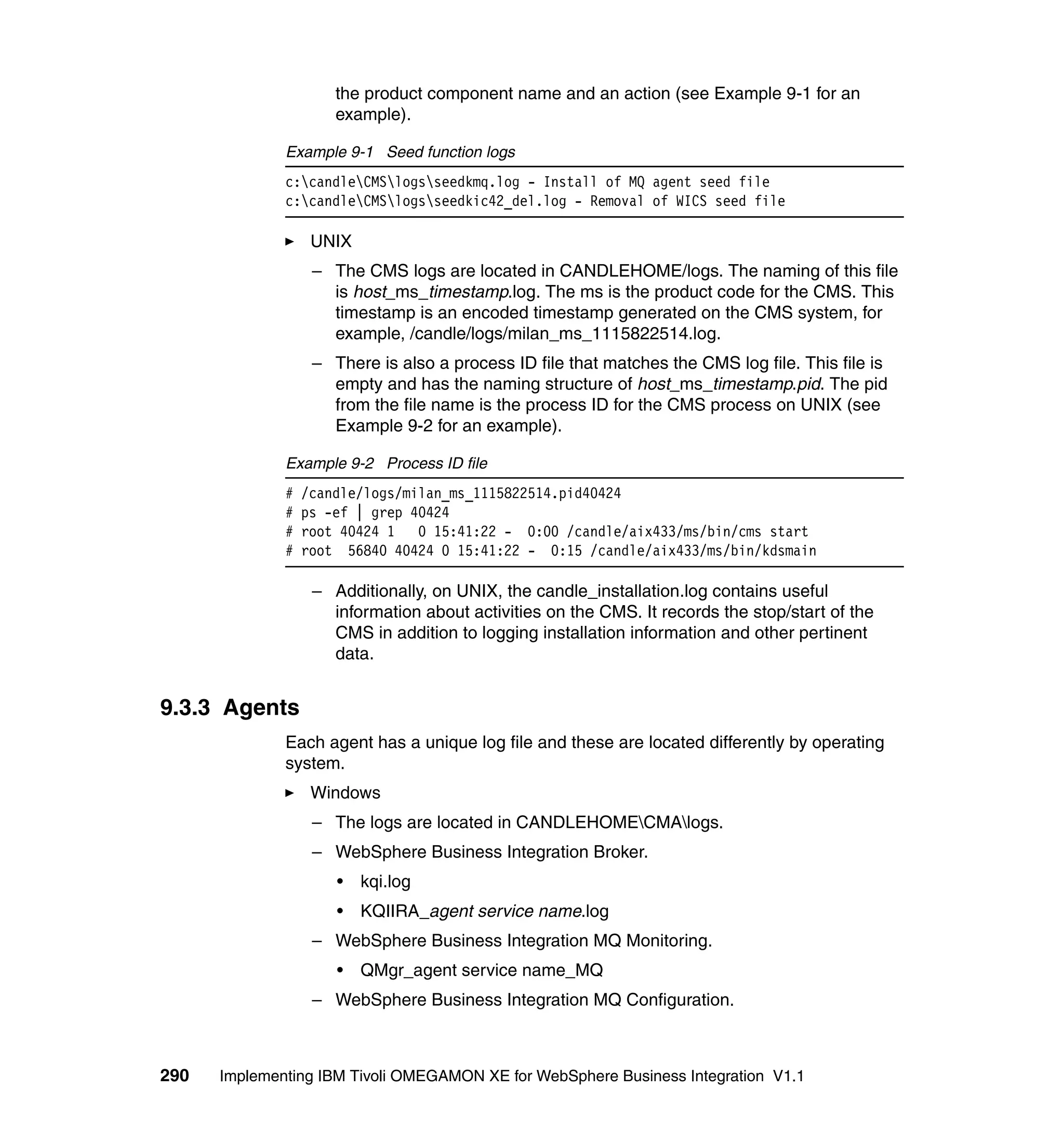 the product component name and an action (see Example 9-1 for an
                      example).

              Example 9-1 Seed function logs
              c:candleCMSlogsseedkmq.log - Install of MQ agent seed file
              c:candleCMSlogsseedkic42_del.log - Removal of WICS seed file

                   UNIX
                   – The CMS logs are located in CANDLEHOME/logs. The naming of this file
                     is host_ms_timestamp.log. The ms is the product code for the CMS. This
                     timestamp is an encoded timestamp generated on the CMS system, for
                     example, /candle/logs/milan_ms_1115822514.log.
                   – There is also a process ID file that matches the CMS log file. This file is
                     empty and has the naming structure of host_ms_timestamp.pid. The pid
                     from the file name is the process ID for the CMS process on UNIX (see
                     Example 9-2 for an example).

              Example 9-2 Process ID file
              #   /candle/logs/milan_ms_1115822514.pid40424
              #   ps -ef | grep 40424
              #   root 40424 1 0 15:41:22 - 0:00 /candle/aix433/ms/bin/cms start
              #   root 56840 40424 0 15:41:22 - 0:15 /candle/aix433/ms/bin/kdsmain

                   – Additionally, on UNIX, the candle_installation.log contains useful
                     information about activities on the CMS. It records the stop/start of the
                     CMS in addition to logging installation information and other pertinent
                     data.


9.3.3 Agents
              Each agent has a unique log file and these are located differently by operating
              system.
                   Windows
                   – The logs are located in CANDLEHOMECMAlogs.
                   – WebSphere Business Integration Broker.
                      •   kqi.log
                      •   KQIIRA_agent service name.log
                   – WebSphere Business Integration MQ Monitoring.
                      •   QMgr_agent service name_MQ
                   – WebSphere Business Integration MQ Configuration.



290   Implementing IBM Tivoli OMEGAMON XE for WebSphere Business Integration V1.1
 