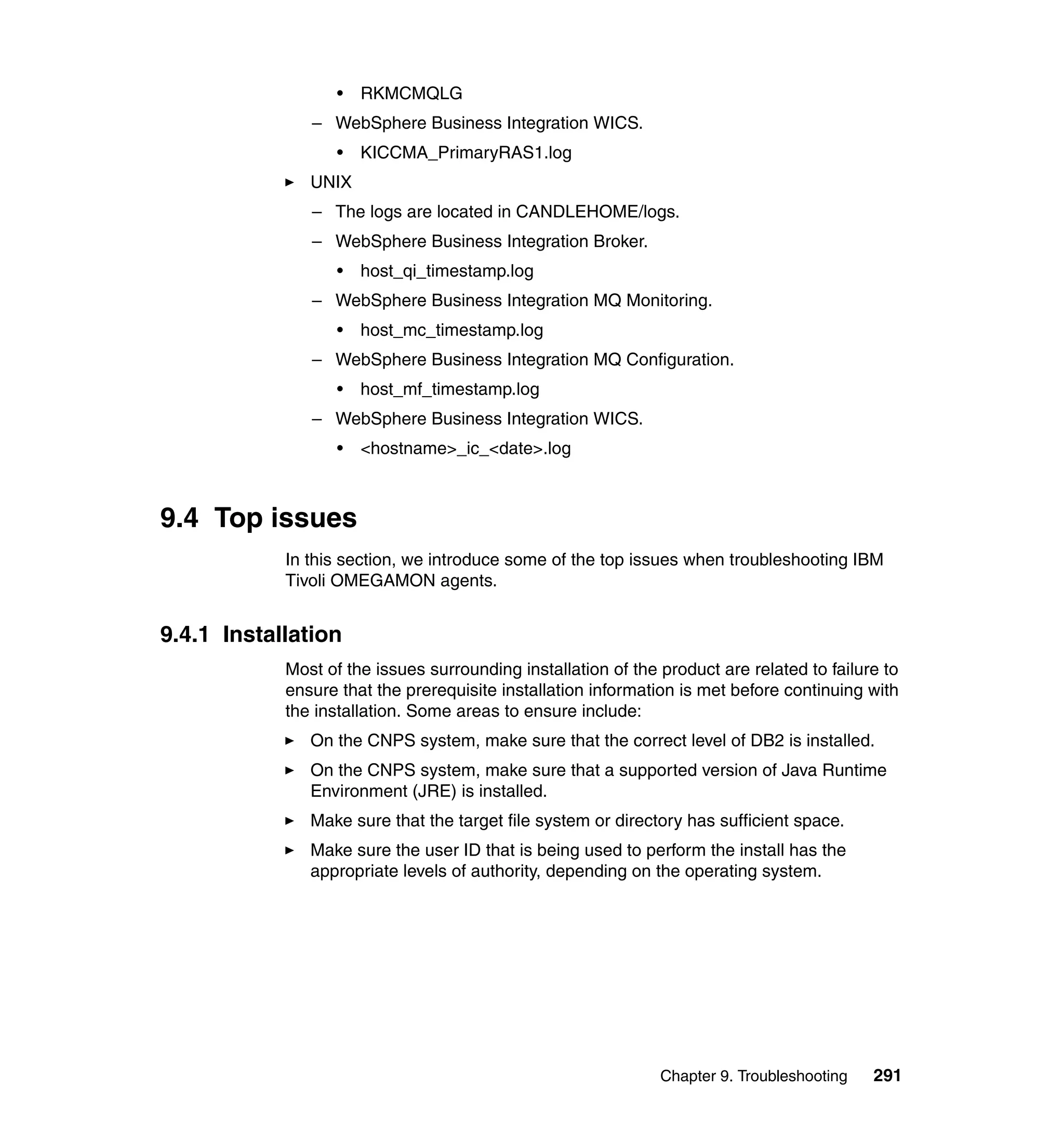 •   RKMCMQLG
               – WebSphere Business Integration WICS.
                   •   KICCMA_PrimaryRAS1.log
               UNIX
               – The logs are located in CANDLEHOME/logs.
               – WebSphere Business Integration Broker.
                   •   host_qi_timestamp.log
               – WebSphere Business Integration MQ Monitoring.
                   •   host_mc_timestamp.log
               – WebSphere Business Integration MQ Configuration.
                   •   host_mf_timestamp.log
               – WebSphere Business Integration WICS.
                   •   <hostname>_ic_<date>.log



9.4 Top issues
            In this section, we introduce some of the top issues when troubleshooting IBM
            Tivoli OMEGAMON agents.


9.4.1 Installation
            Most of the issues surrounding installation of the product are related to failure to
            ensure that the prerequisite installation information is met before continuing with
            the installation. Some areas to ensure include:
               On the CNPS system, make sure that the correct level of DB2 is installed.
               On the CNPS system, make sure that a supported version of Java Runtime
               Environment (JRE) is installed.
               Make sure that the target file system or directory has sufficient space.
               Make sure the user ID that is being used to perform the install has the
               appropriate levels of authority, depending on the operating system.




                                                               Chapter 9. Troubleshooting   291
 