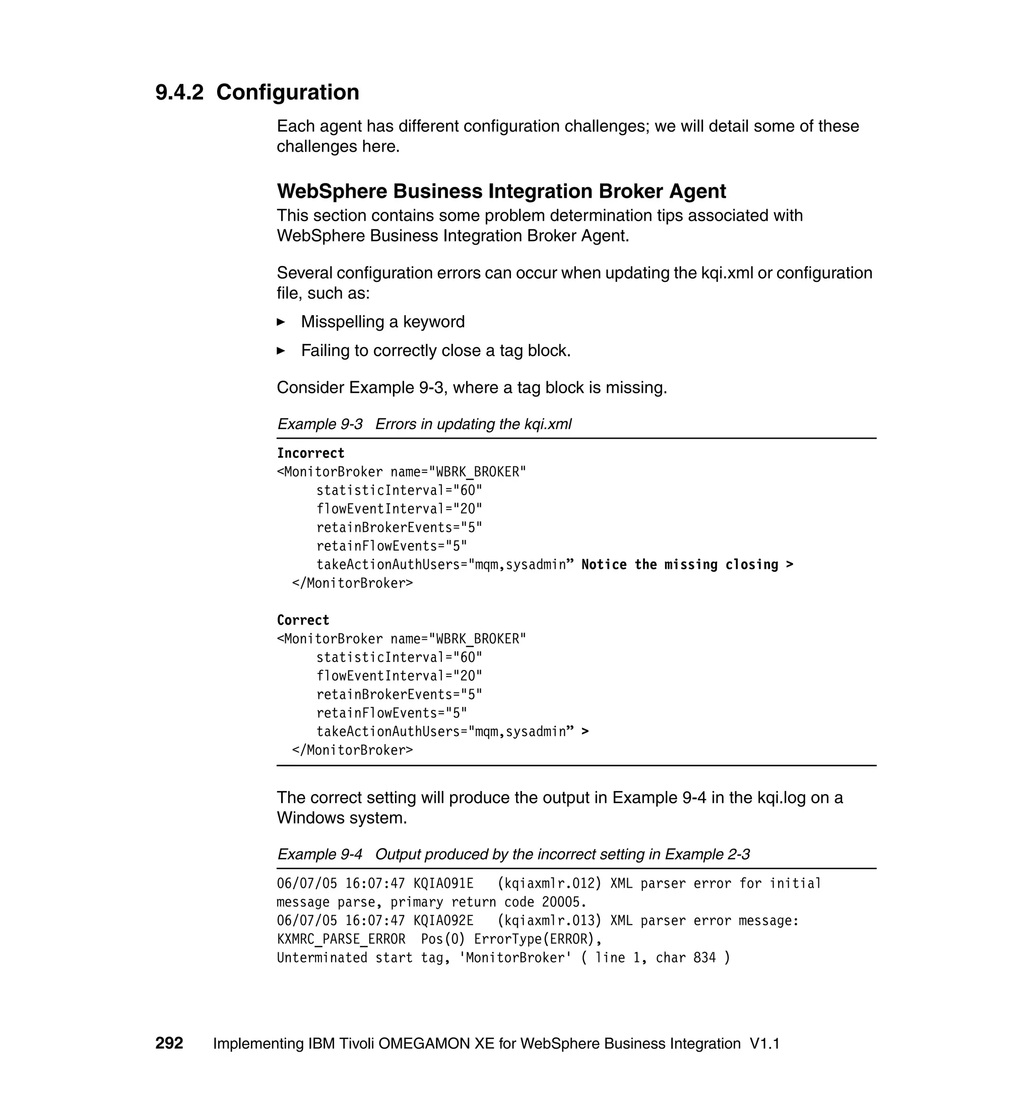 9.4.2 Configuration
              Each agent has different configuration challenges; we will detail some of these
              challenges here.

              WebSphere Business Integration Broker Agent
              This section contains some problem determination tips associated with
              WebSphere Business Integration Broker Agent.

              Several configuration errors can occur when updating the kqi.xml or configuration
              file, such as:
                 Misspelling a keyword
                 Failing to correctly close a tag block.

              Consider Example 9-3, where a tag block is missing.

              Example 9-3 Errors in updating the kqi.xml
              Incorrect
              <MonitorBroker name="WBRK_BROKER"
                   statisticInterval="60"
                   flowEventInterval="20"
                   retainBrokerEvents="5"
                   retainFlowEvents="5"
                   takeActionAuthUsers="mqm,sysadmin” Notice the missing closing >
                </MonitorBroker>

              Correct
              <MonitorBroker name="WBRK_BROKER"
                   statisticInterval="60"
                   flowEventInterval="20"
                   retainBrokerEvents="5"
                   retainFlowEvents="5"
                   takeActionAuthUsers="mqm,sysadmin” >
                </MonitorBroker>


              The correct setting will produce the output in Example 9-4 in the kqi.log on a
              Windows system.

              Example 9-4 Output produced by the incorrect setting in Example 2-3
              06/07/05 16:07:47 KQIA091E   (kqiaxmlr.012) XML parser error for initial
              message parse, primary return code 20005.
              06/07/05 16:07:47 KQIA092E   (kqiaxmlr.013) XML parser error message:
              KXMRC_PARSE_ERROR Pos(0) ErrorType(ERROR),
              Unterminated start tag, 'MonitorBroker' ( line 1, char 834 )




292   Implementing IBM Tivoli OMEGAMON XE for WebSphere Business Integration V1.1
 