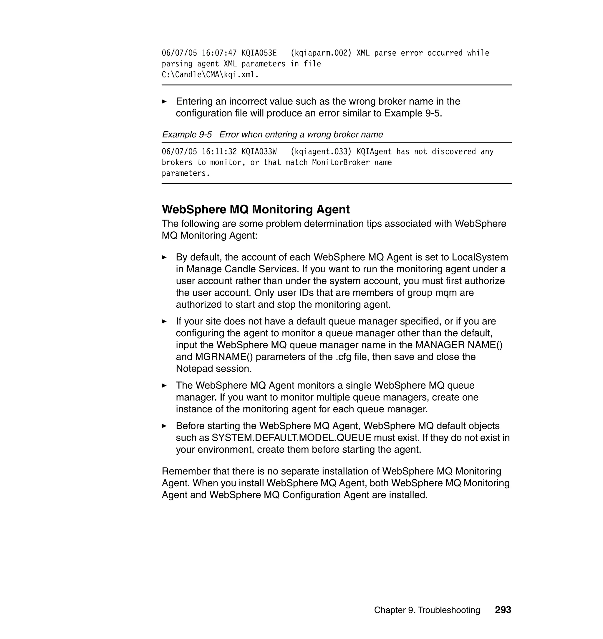 06/07/05 16:07:47 KQIA053E   (kqiaparm.002) XML parse error occurred while
parsing agent XML parameters in file
C:CandleCMAkqi.xml.


   Entering an incorrect value such as the wrong broker name in the
   configuration file will produce an error similar to Example 9-5.

Example 9-5 Error when entering a wrong broker name
06/07/05 16:11:32 KQIA033W   (kqiagent.033) KQIAgent has not discovered any
brokers to monitor, or that match MonitorBroker name
parameters.



WebSphere MQ Monitoring Agent
The following are some problem determination tips associated with WebSphere
MQ Monitoring Agent:

   By default, the account of each WebSphere MQ Agent is set to LocalSystem
   in Manage Candle Services. If you want to run the monitoring agent under a
   user account rather than under the system account, you must first authorize
   the user account. Only user IDs that are members of group mqm are
   authorized to start and stop the monitoring agent.
   If your site does not have a default queue manager specified, or if you are
   configuring the agent to monitor a queue manager other than the default,
   input the WebSphere MQ queue manager name in the MANAGER NAME()
   and MGRNAME() parameters of the .cfg file, then save and close the
   Notepad session.
   The WebSphere MQ Agent monitors a single WebSphere MQ queue
   manager. If you want to monitor multiple queue managers, create one
   instance of the monitoring agent for each queue manager.
   Before starting the WebSphere MQ Agent, WebSphere MQ default objects
   such as SYSTEM.DEFAULT.MODEL.QUEUE must exist. If they do not exist in
   your environment, create them before starting the agent.

Remember that there is no separate installation of WebSphere MQ Monitoring
Agent. When you install WebSphere MQ Agent, both WebSphere MQ Monitoring
Agent and WebSphere MQ Configuration Agent are installed.




                                                 Chapter 9. Troubleshooting   293
 